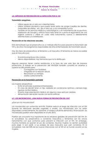 EEEnnn PPPllleeennnaaasss FFFaaacccuuullltttaaadddeeesss
DDDooossssssiiieeerrr dddeee FFFooorrrmmmaaaccciiióóónnn
108
6.8. MÉTODOS DE PREVENCIÓN DE LA INFECCIÓN POR EL VIH
Transmisión sanguínea.
- Utilizar agujas de un solo uso o desinfectarlas.
- Utilizar material doméstico que pueda tener restos de sangre (cepillos de dientes,
maquinillas de afeitar, etc. de un solo uso, o no compartirlo nunca.
- También en los servicios médicos y odontológicos, y en tratamientos de acupuntura,
realización de tatuajes y orificios hace falta tener en cuenta el seguimiento de una
higiene correcta y utilizar en cada visita instrumentos nuevos o debidamente
desinfectados y/o esterilizados.
Prevención en las relaciones sexuales.
Está demostrado que el preservativo es un método efectivo para prevenir la transmisión del
VIH y de otros microorganismos responsables de otras enfermedades de transmisión sexual.
Hay dos tipos de preservativos: el femenino y el masculino. El femenino es menos accesible
que el masculino por:
- Económicamente es más costoso.
- Menos disponibilidad, hay farmacias que no lo distribuyen.
Algunas personas tienen ciertas resistencias a la hora de usar este tipo de barreras
protectoras. El trabajo en la prevención del VIH/SIDA también consistirá en enseñar a
superar las dificultades para:
- Conseguirlas con facilidad,
- Integrarlas en la relación sexual.
- Reconocer sus ventajas.
- Usarlas correctamente.
Prevención en la transmisión perinatal
Las mujeres seropositivas:
- Evitar en principio quedarse embarazadas.
- En caso de decidir tener un hijo, realizarlo en condiciones óptimas y siempre bajo
riguroso control médico.
- El parto, bajo prescripción médica, en algunos casos será por cesárea.
- Alimentación del recién nacido con leche artificial.
6.9. LOS MICROBICIDAS. ¿UNA NUEVA FORMA DE PREVENCIÓN DEL VIH?
¿Qué son los microbicidas?
Los microbicidas son sustancias anti-VIH. Podrían reducir el riesgo de infección con el VIH
durante las relaciones sexuales vaginales o anales. Los microbicidas aún no están
disponibles comercialmente. No obstante, si hubiera suficiente demanda y financiación, los
microbicidas podrían estar disponibles en el año 2010.
Podrían ser una parte muy importante de los esfuerzos globales de prevención del VIH. En
la actualidad, los preservativos o condones masculinos y femeninos son las únicas
herramientas con que contamos para prevenir la infección con el VIH. Sin embargo,
muchos hombres se oponen al uso de condones. Muchas mujeres no sienten autoridad
para exigir, ni aún pedir, a sus parejas de sexo masculino que usen condones. En la
actualidad, más del 50% de las nuevas infecciones con el VIH en el mundo ocurren en las
mujeres.
 