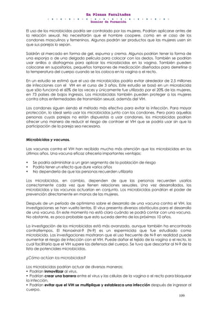 EEEnnn PPPllleeennnaaasss FFFaaacccuuullltttaaadddeeesss
DDDooossssssiiieeerrr dddeee FFFooorrrmmmaaaccciiióóónnn
109
El uso de los microbicidas podría ser controlado por las mujeres. Podrían aplicarse antes de
la relación sexual. No necesitarán que el hombre coopere, como en el caso de los
condones masculinos y femeninos. Algunos podrán ser productos que las mujeres usen sin
que sus parejas lo sepan.
Saldrán al mercado en forma de gel, espuma y crema. Algunos podrían tener la forma de
una esponja o de una delgada película para colocar con los dedos. También se podrían
usar anillos o diafragmas para aplicar los microbicidas en la vagina. También pueden
colocarse en supositorios, pequeños tampones de medicación diseñados para derretirse a
la temperatura del cuerpo cuando se los coloca en la vagina o el recto.
En un estudio se estimó que el uso de microbicidas podría evitar alrededor de 2.5 millones
de infecciones con el VIH en el curso de 3 años. Este estudio se basó en un microbicida
que sólo funcionó el 60% de las veces y únicamente fue utilizado por el 20% de las mujeres,
en 73 países de bajos ingresos. Los microbicidas también pueden proteger a las mujeres
contra otras enfermedades de transmisión sexual, además del VIH.
Los condones siguen siendo el método más efectivo para evitar la infección. Para mayor
protección, lo ideal sería usar los microbicidas junto con los condones. Pero para aquellas
personas cuyas parejas no están dispuestas a usar condones, los microbicidas podrían
ofrecer una manera de reducir el riesgo de contraer el VIH que se podría usar sin que la
participación de la pareja sea necesaria.
Microbicidas y vacunas.
Las vacunas contra el VIH han recibido mucha más atención que los microbicidas en los
últimos años. Una vacuna eficaz ofrecería importantes ventajas:
• Se podría administrar a un gran segmento de la población de riesgo
• Podría tener un efecto que dure varios años
• No dependería de que las personas recuerden utilizarla
Los microbicidas, en cambio, dependen de que las personas recuerden usarlos
correctamente cada vez que tienen relaciones sexuales. Una vez desarrollados, los
microbicidas y las vacunas actuarían en conjunto. Los microbicidas pondrían el poder de
prevención directamente en manos de las mujeres.
Después de un período de optimismo sobre el desarrollo de una vacuna contra el VIH, las
investigaciones se han vuelto lentas. El virus presenta diversos obstáculos para el desarrollo
de una vacuna. En este momento no está claro cuándo se podrá contar con una vacuna.
No obstante, es poco probable que esto suceda dentro de los próximos 10 años.
La investigación de los microbicidas está más avanzada, aunque también ha encontrado
contratiempos. El Nonoxinol-9 (N-9) es un espermicida que fue estudiado como
microbicida. Las investigaciones mostraron que el uso frecuente de N-9 en realidad puede
aumentar el riesgo de infección con el VIH. Puede dañar el tejido de la vagina o el recto, lo
cual facilitaría que el VIH supere las defensas del cuerpo. Se tuvo que descartar al N-9 de la
lista de potenciales microbicidas.
¿Cómo actúan los microbicidas?
Los microbicidas podrían actuar de diversas maneras:
• Podrían inmovilizar al virus.
• Podrían crear una barrera entre el virus y las células de la vagina o el recto para bloquear
la infección.
• Podrían evitar que el VIH se multiplique y establezca una infección después de ingresar al
cuerpo.
 