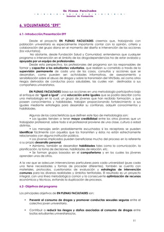 EEEnnn PPPllleeennnaaasss FFFaaacccuuullltttaaadddeeesss
DDDooossssssiiieeerrr dddeee FFFooorrrmmmaaaccciiióóónnn
11
6. VOLUNTARIOS “EPF”
6.1- Introducción/Presentación EPF
Desde el proyecto EN PLENAS FACULTADES creemos que, trabajando con
población universitaria es especialmente importante contar con la opinión, criterio y
colaboración del grupo diana en el momento del diseño e intervención de las acciones
(los voluntarios).
No obstante, desde Fundación Salud y Comunidad, entendemos que cualquier
programa o intervención en el ámbito de las drogodependencias ha de estar avalada y
apoyada por un equipo de profesionales.
Desde esta perspectiva, los profesionales del programa son los responsables de
formar y capacitar a los estudiantes voluntarios, que realizan su cometido a través de la
supervisión permanente de cada uno de los casos, consultas y acciones que se
desarrollan, como pueden ser: actividades informativas, de asesoramiento y
sensibilización sobre el abuso de drogas y sobre la transmisión del VIH/Sida, así como otros
riesgos derivados de conductas poco saludables, las cuales van destinadas a sus
compañeros universitarios.
EN PLENAS FACULTADES basa sus acciones en una metodología participativa bajo
el enfoque de “igual a igual”, una educación entre iguales que se podría describir como
una metodología en la cual, un grupo de jóvenes que han recibido formación, y que
poseen conocimientos y habilidades, trabajan proporcionando fortalecimiento a sus
iguales mediante estrategias para desarrollar su confianza, adquirir conocimientos y
habilidades.
Algunas de las características que definen este tipo de metodologías son:
• Los iguales tienden a tener mayor credibilidad entre los otros jóvenes que un
trabajador profesional, sobre todo si el profesional proviene de una clase, cultura o edad
distintas.
• Los mensajes serán probablemente escuchados si los receptores se pueden
identificar fácilmente con aquellos que los transmiten y éstos no están estrechamente
relacionados con alguna institución pública.
• Los jóvenes implicados pueden beneficiarse mucho del proceso en lo referente
a su propio desarrollo personal.
• Asimismo, también se desarrollan habilidades tales como la comunicación, la
planificación, la toma de decisiones, habilidades de relación, etc.
• Se forman grupos basados en el compañerismo y en los cuales los jóvenes
aprenden unos de otros.
A la vez que se adecuan intervenciones particulares para cada universidad (pues cada
una tiene necesidades y formas de proceder diferentes), también se cuenta con
materiales, protocolos, cuestionarios de evaluación y estrategias de intervención
comunes para las diversas realidades y ámbitos territoriales. El resultado es un proyecto
integral, con una línea metodológica común y la consecuente optimización de recursos
económicos y técnicos, evitando la duplicación de procesos.
6.2- Objetivos del programa
Los principales objetivos de EN PLENAS FACULTADES son:
• Prevenir el consumo de drogas y promover conductas sexuales seguras entre el
colectivo joven universitario.
• Contribuir a reducir los riesgos y daños asociados al consumo de drogas entre
los/las estudiantes universitarios/as.
 