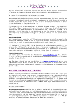 EEEnnn PPPllleeennnaaasss FFFaaacccuuullltttaaadddeeesss
DDDooossssssiiieeerrr dddeee FFFooorrrmmmaaaccciiióóónnn
110
Algunos microbicidas potenciales actúan sólo de una de las maneras mencionadas
anteriormente y algunos combinan dos o más métodos para aumentar la eficacia.
¿Cuántos microbicidas están cerca de ser aprobados?
Actualmente no existen microbicidas anti-VIH aprobados como seguros y eficaces. No
obstante, muchos están siendo estudiados. Estos estudios se están realizando en todo el
mundo. Los estudios a gran escala se están llevando a cabo principalmente en África,
donde se observan las tasas más altas de VIH.
Cuatro microbicidas se encuentran en los estudios de Fase III (final). Consulte la hoja
informativa 105 para obtener más información acerca del proceso de estudio clínico. Los
microbicidas que están más cerca de ser aprobados son Carraguard®
, Gel PRO 2000,
BufferGel y Savvy. También se está estudiando el gel de sulfato de celulosa como
anticonceptivo. Estudios de Ushercell (gel de sulfato de celulosa) han sido terminados en
2007.
En pocas palabras
Los microbicidas son sustancias anti-VIH diseñadas en diversas formulaciones para brindar
protección adicional contra el VIH. El objetivo es utilizarlos como medida preventiva
adicional o en casos en que la pareja no esté dispuesta a usar condones.
Docenas de microbicidas potenciales se encuentran en diversas etapas de investigación.
Una vez disponibles podrían ayudar a mujeres y hombres a protegerse. Los microbicidas
pueden ser particularmente importantes para las mujeres de los países en vías de desarrollo
que no siempre tienen autoridad para exigir a sus parejas el uso de condones.
Para más información
La Alianza para el Desarrollo de Microbicidas (www.microbicide.org) tiene listados
actualizados de los microbicidas en diversas etapas de desarrollo e información sobre los
estudios clínicos globales.
La Campaña Global por los Microbicidas (www.global-campaign.org) ofrece más
información acerca de los esfuerzos por la defensa global de los microbicidas. Allí se
explica cómo se puede colaborar para convertir a los microbicidas en una realidad lo más
pronto posible.
6.10. ¿QUÉ ES EL TRATAMIENTO POST – EXPOSICIÓN?
Profilaxis significa prevención de enfermedad. Profilaxis post exposición (PEP por sus siglas
en inglés) significa tomar medicamentos antirretrovirales (ARVs) lo más pronto posible
después de haberse expuesto al VIH, de manera tal que dicha exposición no resulte en una
infección. Estos medicamentos solo están disponibles con receta médica. La PEP debe ser
tomada tan pronto como sea posible después de exposición al VIH pero en todos casos
dentro de las 72 horas. El tratamiento con 2 o 3 ARVs debe seguir durante 4 semanas si se
puede tolerar.
¿Quién debería usar PEP?
Exposición ocupacional: La PEP es de uso estándar desde 1996 en trabajadores del área
de la salud que se exponen al VIH. Los trabajadores comienzan a tomar medicamentos
unas pocas horas después de haberse expuesto. Generalmente la exposición se debe a un
pinchazo accidental con una aguja que contiene sangre infectada con el VIH. La PEP ha
reducido el grado de infección con el VIH en exposiciones ocupacionales, en un 79%. Sin
embargo, algunos trabajadores se infectan con el VIH aunque usen PEP.
 