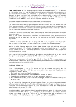EEEnnn PPPllleeennnaaasss FFFaaacccuuullltttaaadddeeesss
DDDooossssssiiieeerrr dddeee FFFooorrrmmmaaaccciiióóónnn
111
Otras exposiciones: En 2005 el Centro para el Mando de Enfermedades (CDC) ha revisado
la información sobre PEP. Han decidido que debe ser disponible también en situaciones
que no estén relacionadas con el trabajo. La gente puede exponerse al tener prácticas
sexuales sin protección, en casos de ruptura de un condón durante las relaciones sexuales,
o al compartir agujas para inyectarse drogas. En un estudio de PEP de 400 casos de una
posible exposición sexual al VIH, ni una sola persona se infectó con el VIH.
¿Debería usarse PEP para situaciones que no sean ocupacionales?
Las exposiciones en el trabajo generalmente son un incidente que solo ocurre una vez.
Otras pueden deberse a conductas de riesgo que ocurren muchas veces. Algunos piensan
que la PEP puede fomentar estas conductas de riesgo en personas que creen que la PEP es
una manera fácil de evitar la infección con el VIH.
Existen otros motivos por los que la PEP quizás no sea una buena idea en casos que no sean
ocupacionales:
• No se han hecho estudios para demostrar que funciona en casos de exposición no
ocupacional. No se sabe qué tan pronto hay que comenzar la PEP después de la
exposición.
• PEP no es como la “pastilla del día después”. PEP es un programa que incluye varios
medicamentos, que deben tomarse al menos por 30 días y cuyo coste es elevado.
• Para obtener mejores resultados, usted debe tomar todas las dosis de todos los
medicamentos de la PEP. Saltearse dosis puede resultar en infección con el VIH. También
puede permitir que el virus desarrolle resistencia a los medicamentos. Si eso sucede, los
mismos dejan de funcionar.
• Los medicamentos producen efectos secundarios. Aproximadamente el 40% de los
trabajadores no completó su régimen de PEP debido a los efectos secundarios.
A pesar de estas preocupaciones, hay gran interés en el uso de PEP para exposiciones no
ocupacionales. La mayoría de los programas incluye consejería para informar y alentar a
las personas a evitar la exposición al VIH.
¿Cómo se toma la PEP?
La PEP debe iniciarse lo más pronto posible después de haberse expuesto al VIH. Los
medicamentos dependen del tipo de exposición. Las siguientes situaciones son
consideradas serias o graves:
• Exposición a grandes cantidades de sangre.
• La sangre entra en contacto con cortaduras o lesiones en la piel.
• Se podía ver sangre en la aguja con la que la persona se pinchó.
• Exposición a sangre de una persona con una carga viral alta (mucha cantidad de virus
en la sangre).
En casos de exposiciones serias, el Servicio de Salud Pública de Estados Unidos recomienda
utilizar una combinación de tres ARVs disponibles comercialmente, por cuatro semanas. En
casos de exposiciones menos serias, las guías recomiendan utilizar dos medicamentos
durante cuatro semanas: AZT y 3TC.
En enero de 2001, el Centro para el Control de Enfermedades alertó en contra del uso de
nevirapina para la PEP debido a que puede producir daño hepático. Vea la hoja 431 para
mayor información acerca de nevirapina. El CDC puso al día las recomendaciones
relacionadas con la profilaxis post exposición (PEP) en septiembre de 2005.
 