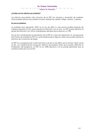 EEEnnn PPPllleeennnaaasss FFFaaacccuuullltttaaadddeeesss
DDDooossssssiiieeerrr dddeee FFFooorrrmmmaaaccciiióóónnn
112
¿Cuáles son los efectos secundarios?
Los efectos secundarios más comunes de la PEP son náuseas y sensación de malestar.
Otros posibles efectos secundarios incluyen dolores de cabeza, fatiga, vómitos, y diarrea.
En pocas palabras
La profilaxis post exposición (PEP) es el uso de ARVs lo más pronto posible después de
haberse expuesto al VIH, para prevenir la infección con el virus. La PEP puede disminuir el
grado de infección con VIH en trabajadores del área de la salud en un 79%.
No se han comprobado los beneficios de la PEP en casos de exposición no ocupacional.
Esta forma de emplear la PEP es controversial porque algunos creen que puede alentar la
práctica de conductas de riesgo.
La PEP es un programa de cuatro semanas y de dos o tres ARVs que se toman varias veces
al día. Los medicamentos producen efectos secundarios serios que pueden dificultar la
finalización del programa. La PEP no es 100% efectiva y no se puede garantizar que se
evitará la infección con el VIH.
 