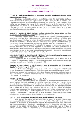 EEEnnn PPPllleeennnaaasss FFFaaacccuuullltttaaadddeeesss
DDDooossssssiiieeerrr dddeee FFFooorrrmmmaaaccciiióóónnn
114
BIBLIOGRAFÍA COMENTADA: DROGAS
COLLINS, M (1998): Estado Alterado. La historia de la cultura del éxtasis y del acid house.
Alba Editorial: Barcelona.
El libro está centrado básicamente en las fiestas, raves. Etc. organizadas relatando
los avatares de los clubbers y los organizadores de estas fiestas gratuitas al aire libre... Nos
cuenta las esperanzas de los gurúes disfrazados de DJs, así como las intromisiones de las
mafias de las drogas; nos habla de los descubrimientos y de los propósitos de los
organizadores sus ansias de un mundo nuevo, su rechazo al mundo industrial y a su
contaminación-, así como los fracasos o, mejor dicho, los duros choques con la realidad
que de tanto en cuanto se producen.
GILBERT, J.; PEARSON, E. (2003): Cultura y políticas de la música dance. Disco, hip –hop,
house, techno, drum’n’bass y garage. Paidós: Barcelona.
A través de la música disco, hip-hop, house, techno, drum'n'bass y garage, este libro
describe el escenario de la música dance, en el transcurso de los últimos veinticinco años,
a ambos lados del Atlántico. La historia de las ideas sobre la música y el baile en la cultura
occidental, así como sus distintas formas de producción y recepción, son la base para que
los autores analicen la importancia de la cultura dance a partir de los años noventa.
Los temas abordados son la tecnología, los lugares de encuentro, las drogas, la
relación del cuerpo con la música, el género, la sexualidad y el placer. Y la intención es
explicar por qué la cultura oficial ha desplegado una oposición tan enconada a la música
entendida como fuente de placer sensorial, por qué políticos y medios de comunicación
muestran tanta reticencia ante este fenómeno cultural.
HEATHER, N.; WODAK, A.; NADELMANN, E. Y O’HARE, P. (2004): La cultura de las drogas en la
sociedad de riesgo. Publicaciones Grup Igia: Barcelona
Adaptación de las diferentes ponencias presentadas (24 en total) en la 3ª
Conferencia Internacional de Reducción de Daños asociados al consumo de drogas que
tuvo lugar en Melbourne (Australia) en marzo de 1992.
HIDALGO, E. (2007): ¿Sabes lo que te metes? Pureza y adulteración de las drogas en
España. Ediciones Amargord: Madrid
Su autor Eduardo Hidalgo Downing, es el coordinador de Energy Control de Madrid,
pionero en la reducción de riesgos asociados al consumo de drogas en espacios festivos.
Un libro que recopila los resultados de miles de análisis de laboratorio realizados durante
años a muestras de sustancias habitualmente más consumidas. Pretende orientar sobre la
composición y adulteración.
HUXLEY, A. (1999): Un mundo feliz. Plaza y Janés: Madrid
Uno de los clásicos modernos más relevantes. La acción toma emplazamiento en
un mundo en el que el consumo y la producción dominan el planeta tierra. Un mundo que,
a base de limar aspectos deficientes del alma humana, garantiza una felicidad sin
mancha, un estado del bienestar sin posibilidad de introspección. Uno de los protagonistas
de la novela es el Soma, una sustancia psicoactiva que proporciona la felicidad
instantánea a todo aquel que durante su vida productiva y ociosa se tropieza con un leve
percance. No es adictiva, no es fisiológicamente perjudicial y, sobretodo, no abre a la
introspección -sumiendo al sujeto en una especie de terapia instantánea que le permite
reincorporarse al feliz mundo de la normalidad sin demora alguna.
SISSA, G. (2000): El placer y el mal. Filosofía de la droga. Península: Barcelona.
Giulia Sissa pone en juego la filosofía antigua para interrogar el placer de las drogas,
una voluptuosidad tan cautivante que conmueve la vida. Y también, recíprocamente,
interpreta los testimonios de autores como Quincey, Burroughs o Freud en tanto variaciones
sobre este tema filosófico: el deseo es insaciable, el placer es negativo, o sea, ausencia de
malestar. En ese doble movimiento de la filosofía a la experiencia y de lo vivido a lo
reflexivo, este libro esboza una historia del goce en Occidente. Investigadora en el Centre
 