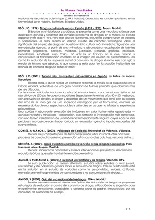 EEEnnn PPPllleeennnaaasss FFFaaacccuuullltttaaadddeeesss
DDDooossssssiiieeerrr dddeee FFFooorrrmmmaaaccciiióóónnn
115
National de Recherche Scientifique (CNRS Francia), Giulia Sissa es también profesora en la
Universidad John Hopkins, Baltimore, Estados Unidos.
USÓ, J.C. (1996): Drogas y cultura de masas. España (1855 – 1993). Taurus: Madrid.
El libro de este historiador y sociólogo se presenta como una minuciosa crónica que
describe la génesis y desarrollo del llamado «problema de drogas» en el marco del Estado
español entre 1855 y 1995. Pero más allá de los hechos, expuestos con profusión de detalles
y pormenores, el autor realiza un amplio estudio de carácter sociológico sobre el
significado del empleo de drogas en nuestro ámbito cultural más inmediato. Siguiendo una
metodología rigurosa, a partir de una minuciosa y abrumadora recopilación de fuentes
primarias (legislativas, políticas, médicas, judiciales, literarias, gráficas, policiales,
periodísticas, etcétera) Juan Carlos Usó articula un trabajo en el que aborda y
contextualiza la transformación operada en la imagen del usuario de psicofármacos, así
como la evolución de la respuesta social al consumo de drogas durante ese casi siglo y
medio de historia que abarca, lo que coloca a esta obra "en la posición indiscutible de
manual de consulta obligada sobre el tema"
USÓ, J.C. (2001): Spanish trip. La aventura psiquedélica en España. La liebre de marzo:
Barcelona
En esta obra, el autor realiza un completo recorrido a través de la psiquedelia en el
Estado español, valiéndose de una gran cantidad de fuentes primarias que abarcan más
de seis décadas.
Partiendo de noticias fechadas en los años 30, el autor lleva a cabo un esbozo histórico del
uso clínico de LSD por terapeutas españoles (especialmente en los años 40 y 50) y aborda,
con profusión de detalles, el origen y desarrollo de un movimiento que llenó con los colores
del arco iris el tono gris de una sociedad aletargada por el franquismo, mientras va
examinando los diversos aspectos sociales y culturales en los que ha influido la experiencia
psiquedélica.
Una curiosa y abundante selección de imágenes en color ilustran esta apasionada —
aunque honesta y minuciosa— exploración, que combina la investigación más esmerada,
con una festiva celebración de un fenómeno tremendamente singular, cuyos ecos no sólo
perduran, sino que parecen haber tomado un renovado y genuino impulso en puertas del
nuevo milenio.
CORTÉS, M; MAYOR, L. (2002).- Psicologia de L’adicció. Universitat de Valencia. Valencia.
Manual muy completo pero de fácil comprensión sobre las conductas adictivas:
procesos de cambio, tratamiento, prevención, otras conductas adictivas, recursos online…
BECOÑA, E. (2002).- Bases científicas para la prevención de las drogodependencias. Plan
Nacional sobre Drogas. Madrid.
Manual sobre cómo desarrollar y evaluar intervenciones preventivas, así como los
modelos teóricos que sustentan la intervención preventiva.
AMIGÓ, S; PORTACELI, J. (2002) La juventud universitaria y las drogas. Valencia, UPV.
En esta publicación se revisan diferentes estudios sobre estudios a nivel juvenil,
universitario y de población general sobre el consumo de drogas. Pero su punto fuerte está
en la inclusión en el estudio de variables como la personalidad, valores, actitudes,
mensajes preventivos preferidos por consumidores y no consumidores de drogas…
AMIGÓ, S; (2000). Guía del uso racional de las drogas. Oikos. Madrid.
En este pequeño manual, desde una óptica de reducción de riesgos se proponen
estrategias de reducción y control del consumo de drogas, utilización de la sugestión para
e4xperimentar sensaciones agradables y consejos para los padres preocupados por los
consumos de sustancias de sus hijos.
 