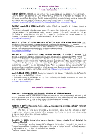 EEEnnn PPPllleeennnaaasss FFFaaacccuuullltttaaadddeeesss
DDDooossssssiiieeerrr dddeee FFFooorrrmmmaaaccciiióóónnn
116
ENERGY CONTROL (2003) Guía preventiva y de seguridad para espacios de música y baile.
Manual donde se abarca de una manera muy amplia la reducción de riesgos en el
consumo recreativo de drogas. Desde una perspectiva que contempla tanto al usuario de
las drogas, como a los profesionales y gerentes de estos lugares recreativos.
http://www.gencat.net/salut/depsan/units/sanitat/pdf/guia_discotecas_EC.pdf
CALAFAT, AMADOR Y OTROS AUTORES. Irefrea (2004) La diversión sin drogas: utopía y
realidad.
Estudio sobre la población joven en su ámbito recreativo, teniendo en cuenta tanto a los
jóvenes que usan drogas en estos espacios como los que no. También analizan los factores
de riesgo y protección en este ámbito, y aportan resultados sobre un programa de
prevención que se ha llevado a cabo en un espacio recreativo.
http://www.irefrea.org/
AMADOR CALAFAT; CESÁREO FERNÁNDEZ GÓMEZ; MONTSE JUAN; ELISARDO BECOÑA. Vida
recreativa nocturna de los jóvenes españoles como factor de riesgo (2007). Irefrea
Estudio cuyo objetivo es comparar la vida recreativa nocturna como predictor del uso de
drogas, con otros factores de riesgo y protección tradicionales.
http://www.irefrea.org/
AMADOR CALAFAT; MONSERRAT JUAN; ELISARDO BECOÑA; ALEJANDRO MANTECÓN. Qué
drogas se prefieren para las relaciones sexuales en contextos recreativos (2008). Irefrea
Entre los adolescentes el consumo de alcohol y otras drogas está frecuentemente
vinculado al contexto recreativo nocturno, al igual que la búsqueda y experimentación en
sexualidad. Cada una de las sustancias tiene efectos en el comportamiento, en la
experiencia sexual y en las consecuencias. Aquí se explora cómo experimentan los
adolescentes españoles la relación y el rol que ocupan las drogas en la experimentación
de la sexualidad en estos contextos recreativos. http://www.irefrea.org/
MARK A. BELLIS; KAREN HUGHES. Consumo recreativo de drogas y reducción de daños en la
vida nocturna global (2003).. Irefrea
Análisis del consumo de drogas en “la vida nocturna”, teniendo en cuenta las redes de
ocio nocturno a nivel internacional.
http://www.irefrea.org/
BIBLIOGRAFÍA COMENTADA: SEXUALIDAD
HERAUSSE, F. (2008): Kama-sutra moderno. Editorial: Mr Prácticos (Madrid)
Este libro ofrece una detallada descripción de las famosas posturas sexuales y del
placer que producen. Conserva la sabiduría tradicional de su creador pero está adaptada
a las necesidades, los gustos, el lenguaje y los conocimientos actuales.
ROBBINS, T. (2008): Devórame “sexo oral… y muchas otras delicias eróticas”. Editorial:
Océano (Barcelona).
Este libro es una guía práctica y desinhibida para que las relaciones sean
imaginativas y placenteras. Muestra cómo descubrir y estimular las zonas más erógenas de
la pareja, tanto a hombres como a mujeres.
Contiene ilustraciones
GALLOTTI, A. (2007): Kama-sutra para el hombre “cómo volverle loco”. Editorial: Mr
Prácticos (Madrid).
En este libro se ofrece una visión diferente del erotismo masculino, sin prejuicios.
Expone lo que el hombre debe saber para potenciar su placer sexual y trata claves para
que las mujeres hagan sensualmente feliz a su pareja.
Contiene algunas ilustraciones.
 