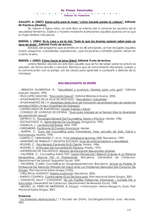 EEEnnn PPPllleeennnaaasss FFFaaacccuuullltttaaadddeeesss
DDDooossssssiiieeerrr dddeee FFFooorrrmmmaaaccciiióóónnn
117
GALLOTTI, A. (2007): Kama-sutra para la mujer “cómo hacerle perder la cabeza”. Editorial:
Mr Prácticos (Madrid).
Sin tabúes ni falsos mitos, en este libro se intenta dar a conocer los secretos de la
sexualidad femenina. Explica y muestra mediante ilustraciones aquellas posturas en la que
la mujer obtiene más placer.
BERDÚN, L. (2006): En tu casa o en la mía “Todo lo que los jóvenes quieren saber para un
sexo sin duda”. Editorial: Punto de lectura.
Extraído del programa que se emitía en los 40 principales, se han recogido aquellas
dudas, preguntas, curiosidades, experiencias…que los jóvenes y también padres, tienen en
cuanto al sexo.
BERDÚN, L. (2002): Cómo hacer el amor [bien]. Editorial: Punto de lectura.
Lorena Berdún aborda en este libro aquello que se ha de saber sobre las prácticas
sexuales, de forma sencilla y cercana. Remarca que el conocimiento del propio cuerpo y
la comunicación con la pareja, son las claves para aprender a compartir y disfrutar de la
intimidad.
MÁS BIBLIOGRAFÍA DE INTERÉS
- ABENOZA GUARDIOLA, R., “Sexualidad y juventud. Historias para una guía”. Editorial
popular. Madrid, 1994.
- FELIX LOPÉZ SANCHEZ. “Educación Sexual”. Editorial Biblioteca Nueva. 2005.
- AYUNTAMIENTO DE LA VILLA DE MÓSTOLES, “Sexualidad + Saludable”.
- AYUNTAMIENTO DE L’H, Materiales Didácticos de Formación de profesionales de asistencia
primaria PASSA L’H de L’Hospitalet de Llobregat.
- CENTRO NISSO DE ÁMSTERDAM, Dossier Trabajo y Salud.
- CONSEJO DE JUVENTUD DE ESPAÑA, “Guía para trabajar en el tiempo libre la diversidad
de orientación sexual”.
- DIETRICH, G., Psicología General Del Counselling. Teoría y Práctica. Herder, 1986.
- ESCOHOTADO, A., Aprendiendo De Las Drogas. Anagrama, 1995.
- GAMELLA, J., Las Rutas Del Éxtasis. Ariel, 1999.
- GREENBERG, Facilitando El Cambio Emocional. Herder.
- MARTÍN, C., Guía del Counselling para Formadores, Fase, escuela de Sida, Salud y
Convivencia. Madrid, 1996.
- MARTÍN, C.; HERNÁNDEZ, F.; et al., Fase: Material d’alumnes 1999. Barcelona, 1999.
- MINISTERIO DE TRABAJO Y ASUNTOS SOCIALES, Guía de anticonceptivos y sexualidad.
- ROGERS, C., Psicoterapia Centrada En El Cliente. Paidós, 1986.
- ROGERS, C., El Proceso De Convertirse En Persona. Paidós, 1975.
- UNIVERSIDAD DE VALLADOLID, Módulo de Educación Sexual para Jóvenes.
- VALVERDE, C., Counselling Sobre l'HIV: Suport Psicosocial I Relació D'ajuda A La Persona
Seropositiva. Manual Per A Professionals. Barcelona, Generalitat de Catalunya.
Departament de Sanitat i Seguretat Social, 1999.
- VALVERDE, CLARA: Counselling en Drogodependencias. Barcelona. Actuar es Posible: El
Profesional De Atención Primaria De Salud Ante Los Problemas Derivados Del Consumo De
Drogas. Plan Nacional Sobre Drogas (1992).
- CREU ROJA JOVENTUT: Tarjetas sustancias. Barcelona, 2000.
- ENERGY CONTROL: Control Meter-Guía Del Educador. Plan Nacional Sobre Drogas, 2001.
- FUNDACIÓ SALUT I COMUNITAT. De Les Pastilles Parlem-ne: Informació i Consells Per a
Educadors. Generalitat de Catalunya. Departament de Benestar Social, 1998.
- MELERO, JC; PÉREZ DE ARRÓSPIDE, A. Drogas: + Información, Menos Riesgos-Tu Guía. Plan
Nacional Sobre Drogas, 2001.
Ponencia
“La Entrevista Motivacional I”: II Escuela de Otoño, Socidrogalcohol-San Juan, Alicante,
2001
 