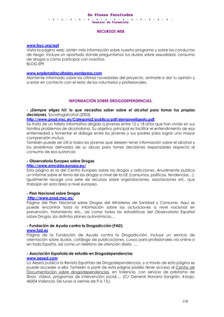 EEEnnn PPPllleeennnaaasss FFFaaacccuuullltttaaadddeeesss
DDDooossssssiiieeerrr dddeee FFFooorrrmmmaaaccciiióóónnn
118
RECURSOS WEB
www.fsyc.org/epf
Visita la página web, obtén más información sobre nuestro programa y sobre las conductas
de riesgo. Incluye un apartado donde preguntarnos tus dudas sobre sexualidad, consumo
de drogas o cómo participar con nosotros,
BLOG EPF
www.enplenasfacultades.wordpress.com
Mantente Informado sobre las últimas novedades del proyecto, anímate a dar tu opinión y
a estar en contacto con el resto de los voluntarios y profesionales.
INFORMACIÓN SOBRE DROGODEPENDENCIAS.
- ¡Siempre eliges tú!: lo que necesitas saber sobre el alcohol para tomar tus propias
decisiones. Socidrogalcohol (2003)
http://www.pnsd.msc.es/Categoria2/publica/pdf/siempreeligestu.pdf.
Se trata de un folleto informativo dirigido a jóvenes entre 12 y 18 años que han vivido en sus
familias problemas de alcoholismo. Su objetivo principal es facilitar el entendimiento de esa
enfermedad y fomentar el diálogo entre los jóvenes y sus padres para lograr una mayor
comprensión mutua.
También puede ser útil a todos los jóvenes que deseen tener información sobre el alcohol y
los problemas derivados de su abuso para tomar decisiones responsables respecto al
consumo de esa sustancia
- Observatorio Europeo sobre Drogas
http://www.emcdda.europa.eu/
Esta página es la del Centro Europeo sobre las drogas y adicciones. Anualmente publica
un informe sobre el tema de las drogas a nivel de la UE (consumos, políticas, tendencias…).
Igualmente recoge una serie de recursos sobre organizaciones, asociaciones etc. que
trabajan en esta área a nivel europeo.
- Plan Nacional sobre Drogas
http://www.pnsd.msc.es/
Página del Plan Nacional sobre Drogas del Ministerios de Sanidad y Consumo. Aquí se
puede encontrar toda la información sobre las actuaciones a nivel nacional en
prevención, tratamiento etc., así como todas las estadísticas del Observatorio Español
sobre Drogas, los distintos planes autonómicos…
- Fundación de Ayuda contra la Drogadicción (FAD)
www.fad.es
Página de la Fundación de Ayuda contra la Drogadicción. Incluye un servicio de
orientación sobre dudas, catálogo de publicaciones, cursos para profesionales vía online o
en toda España, así como un teléfono de atención diario ….
- Asociación Española de estudio en Drogodependencias
www.aesed.com
La Aesed publica la Revista Española de Drogodependencias, y a través de esta página se
puede acceder a ella. También a partir de esta página podéis tener acceso al Centro de
Documentación sobre drogodependencias, en Valencia, con servicio de préstamo de
libros, vídeos, programas de intervención social…. (C/ General Navarro Sangrán, 4-bajo.
46004 Valencia. De lunes a viernes de 9 a 13.)
 