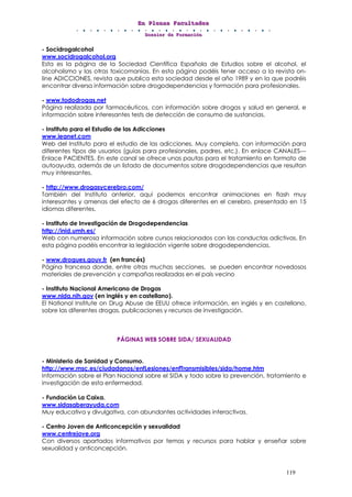 EEEnnn PPPllleeennnaaasss FFFaaacccuuullltttaaadddeeesss
DDDooossssssiiieeerrr dddeee FFFooorrrmmmaaaccciiióóónnn
119
- Socidrogalcohol
www.socidrogalcohol.org
Esta es la página de la Sociedad Científica Española de Estudios sobre el alcohol, el
alcoholismo y las otras toxicomanías. En esta página podéis tener acceso a la revista on-
line ADICCIONES, revista que publica esta sociedad desde el año 1989 y en la que podréis
encontrar diversa información sobre drogodependencias y formación para profesionales.
- www.tododrogas.net
Página realizada por farmacéuticos, con información sobre drogas y salud en general, e
información sobre interesantes tests de detección de consumo de sustancias.
- Instituto para el Estudio de las Adicciones
www.ieanet.com
Web del Instituto para el estudio de las adicciones. Muy completa, con información para
diferentes tipos de usuarios (guías para profesionales, padres, etc.). En enlace CANALES---
Enlace PACIENTES. En este canal se ofrece unas pautas para el tratamiento en formato de
autoayuda, además de un listado de documentos sobre drogodependencias que resultan
muy interesantes.
- http://www.drogasycerebro.com/
También del Instituto anterior, aquí podemos encontrar animaciones en flash muy
interesantes y amenas del efecto de 6 drogas diferentes en el cerebro, presentado en 15
idiomas diferentes.
- Instituto de Investigación de Drogodependencias
http://inid.umh.es/
Web con numerosa información sobre cursos relacionados con las conductas adictivas. En
esta página podéis encontrar la legislación vigente sobre drogodependencias.
- www.drogues.gouv.fr (en francés)
Página francesa donde, entre otras muchas secciones, se pueden encontrar novedosos
materiales de prevención y campañas realizadas en el país vecino
- Instituto Nacional Americano de Drogas
www.nida.nih.gov (en inglés y en castellano).
El National Institute on Drug Abuse de EEUU ofrece información, en inglés y en castellano,
sobre las diferentes drogas, publicaciones y recursos de investigación.
PÁGINAS WEB SOBRE SIDA/ SEXUALIDAD
- Ministerio de Sanidad y Consumo.
http://www.msc.es/ciudadanos/enfLesiones/enfTransmisibles/sida/home.htm
Información sobre el Plan Nacional sobre el SIDA y todo sobre la prevención, tratamiento e
investigación de esta enfermedad.
- Fundación La Caixa.
www.sidasaberayuda.com
Muy educativa y divulgativa, con abundantes actividades interactivas.
- Centro Joven de Anticoncepción y sexualidad
www.centrejove.org
Con diversos apartados informativos por temas y recursos para hablar y enseñar sobre
sexualidad y anticoncepción.
 
