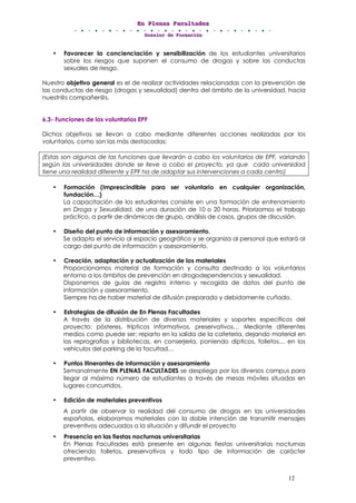 EEEnnn PPPllleeennnaaasss FFFaaacccuuullltttaaadddeeesss
DDDooossssssiiieeerrr dddeee FFFooorrrmmmaaaccciiióóónnn
12
• Favorecer la concienciación y sensibilización de los estudiantes universitarios
sobre los riesgos que suponen el consumo de drogas y sobre las conductas
sexuales de riesgo.
Nuestro objetivo general es el de realizar actividades relacionadas con la prevención de
las conductas de riesgo (drogas y sexualidad) dentro del ámbito de la universidad, hacia
nuestr@s compañer@s.
6.3- Funciones de los voluntarios EPF
Dichos objetivos se llevan a cabo mediante diferentes acciones realizadas por los
voluntarios, como son las más destacadas:
(Estas son algunas de las funciones que llevarán a cabo los voluntarios de EPF, variando
según las universidades donde se lleve a cobo el proyecto, ya que cada universidad
tiene una realidad diferente y EPF ha de adaptar sus intervenciones a cada centro)
• Formación (Imprescindible para ser voluntario en cualquier organización,
fundación…)
La capacitación de los estudiantes consiste en una formación de entrenamiento
en Droga y Sexualidad, de una duración de 10 o 20 horas. Priorizamos el trabajo
práctico, a partir de dinámicas de grupo, análisis de casos, grupos de discusión.
• Diseño del punto de información y asesoramiento.
Se adapta el servicio al espacio geográfico y se organiza al personal que estará al
cargo del punto de información y asesoramiento.
• Creación, adaptación y actualización de los materiales
Proporcionamos material de formación y consulta destinado a los voluntarios
entorno a los ámbitos de prevención en drogodependencias y sexualidad.
Disponemos de guías de registro interno y recogida de datos del punto de
información y asesoramiento.
Siempre ha de haber material de difusión preparado y debidamente cuñado.
• Estrategias de difusión de En Plenas Facultades
A través de la distribución de diversos materiales y soportes específicos del
proyecto: pósteres, trípticos informativos, preservativos… Mediante diferentes
medios como puede ser; reparto en la salida de la cafetería, dejando material en
las reprografías y bibliotecas, en conserjería, poniendo dípticos, folletos… en los
vehículos del parking de la facultad…
• Puntos itinerantes de información y asesoramiento
Semanalmente EN PLENAS FACULTADES se despliega por los diversos campus para
llegar al máximo número de estudiantes a través de mesas móviles situadas en
lugares concurridos.
• Edición de materiales preventivos
A partir de observar la realidad del consumo de drogas en las universidades
españolas, elaboramos materiales con la doble intención de transmitir mensajes
preventivos adecuados a la situación y difundir el proyecto
• Presencia en las fiestas nocturnas universitarias
En Plenas Facultades está presente en algunas fiestas universitarias nocturnas
ofreciendo folletos, preservativos y todo tipo de información de carácter
preventivo.
 