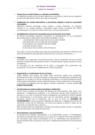 EEEnnn PPPllleeennnaaasss FFFaaacccuuullltttaaadddeeesss
DDDooossssssiiieeerrr dddeee FFFooorrrmmmaaaccciiióóónnn
13
• Presencia en eventos lúdicos y culturales universitarios
Un ejemplo de ello son los torneos deportivos, conciertos y ferias que se celebran
durante la Festividad o Patrón de cada universidad.
• Realización de charlas informativas y preventivas abiertas a toda la comunidad
universitaria
Mediante eventos puntuales como charlas y mesas redondas, se consigue
informar a un amplio público universitario sobre temas concretos de interés
constituyendo una buena ocasión para dar a conocer el proyecto.
• Sensibilización a través de campañas para la promoción de la salud
En Plenas Facultades organiza campañas se sensibilización en la universidad
aprovechando la celebración de los Días Mundiales, como:
1 de diciembre: día mundial de la lucha contra el SIDA
6 de diciembre: día mundial del voluntariado
14 de febrero: San Valentín (día del AMOR).
7 de abril: día de la salud
31 de mayo: día mundial contra el tabaco.
…
Para ello, se trata de realizar todo tipo de actividades para llamar la atención del
resto de estudiantes (por ejemplo, performances, concursos, dinámicas…).
• Evaluación
Se realiza una evaluación anual del proceso y de los resultados de las acciones
durante el desarrollo del proyecto para ir introduciendo mejoras durante el año
académico.
El voluntario ha de colaborar en el pase y recogida del cuestionario de
evaluación, así como en su elaboración si fuera necesario.
• Seguimiento y coordinación de las acciones
Cabe señalar que detrás de todas estas acciones, existe una supervisión
permanente de los voluntarios llevada a cabo por los profesionales referentes del
proyecto, los cuales a la vez se coordinan entre ellos y con todo el personal de las
instituciones universitarias, de las administraciones, de los medios de comunicación
y de todos los agentes que de alguna manera colaboran y hacen posible EN
PLENAS FACULTADES.
• Compromiso por ambas partes (voluntario e institución)
Como hemos citado al principio del Bloque de Voluntariado, éste tiene unos
derechos y obligaciones respecto a la institución donde está prestando sus
servicios, y a su vez, la institución tiene la obligación de facilitar en todo lo posible
las herramientas e instrumentos para que el voluntarios pueda desarrollar sus
funciones dentro de la institución, por lo que se firma un ACUERDO DE
VOLUNTARIADO en el que quedan reflejados los derechos y obligaciones tanto del
voluntario, como de la institución, así como las labores a llevar a cabo por el
voluntario, la duración de su servicio…
Este acuerdo será por duplicado y firmado por ambas partes, siendo un ejemplar
para el voluntario y otro para la institución.
• Recompensas y reconocimientos
El proyecto EN PLENAS FACULTADES y la FUNDACIÓN SALUD Y COMUNIDAD,
reconoce el trabajo del voluntario, por lo que en su debido momento expedirá a
los voluntarios que hayan participado en él, un certificado de participación y
reconocimiento de sus servicios, así como un diploma de asistencia a la formación
inicial.
 