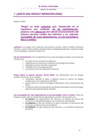 EEEnnn PPPllleeennnaaasss FFFaaacccuuullltttaaadddeeesss
DDDooossssssiiieeerrr dddeee FFFooorrrmmmaaaccciiióóónnn
15
1. ¿QUÉ ES UNA DROGA? DEFINICIÓN (OMS)
Según la OMS:
"Droga" es toda sustancia que, introducida en el
organismo por cualquier vía de administración,
produce una alteración del natural funcionamiento del
sistema nervioso central del individuo y es, además,
susceptible de crear dependencia, ya sea psicológica,
física o ambas.
Sustancia. Las drogas son sustancias psicoactivas (actúan sobre el Sistema Nervioso
Central), y por lo tanto quedan excluidas de las "drogodependencias" conductas tales
como ludopatías, adicción al sexo, etc.
Vía de administración. No se especifica la vía, pues las drogas pueden consumirse por
diversas vías:
• Fumada (como el hachís y el tabaco)
• Ingerida por vía oral (como el alcohol o las drogas de síntesis)
• Aspirada (como la cocaína y el speed)
• Inhalada (como los pegamentos)
• Inyectada (como por ejemplo la heroína)
Puede alterar el sistema nervioso central (SNC). Las alteraciones que las drogas
pueden causar son muy variadas:
• tranquilizar, eliminar el dolor o aplacar (como lo hacen las drogas
clasificadas como depresoras del SNC);
• excitar (como lo hacen las drogas clasificadas como estimulantes del
SNC);
• ocasionar trastornos perceptivos de diversa intensidad (como las drogas
denominadas perturbadoras del SNC).
Son susceptibles de crear dependencia ya sea psicológica, física o ambas. Todas las
drogas pueden generar dependencia psicológica y/o física. De acuerdo con:
• La persona: sus expectativas de consumo, el estado de ánimo del
momento, y el estado fisiológico y la constitución del individuo.
• La sustancia: el tipo de sustancia, la dosis, la pureza, la frecuencia del
consumo, la permanencia en el tiempo.
• El ambiente: el lugar (espacio) del consumo, y el ambiente relacional
(entorno).
 