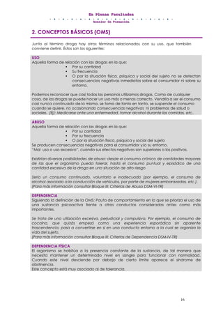 EEEnnn PPPllleeennnaaasss FFFaaacccuuullltttaaadddeeesss
DDDooossssssiiieeerrr dddeee FFFooorrrmmmaaaccciiióóónnn
16
2. CONCEPTOS BÁSICOS (OMS)
Junto al término droga hay otros términos relacionados con su uso, que también
conviene definir. Éstos son los siguientes:
USO
Aquella forma de relación con las drogas en la que:
• Por su cantidad
• Su frecuencia
• O por la situación física, psíquica y social del sujeto no se detectan
consecuencias negativas inmediatas sobre el consumidor ni sobre su
entorno.
Podemos reconocer que casi todas las personas utilizamos drogas. Como de cualquier
cosa, de las drogas se puede hacer un uso más o menos correcto. Vendría a ser el consumo
casi nunca continuado de la misma, se toma de tanto en tanto, se suspende el consumo
cuando se quiere, no ocasionando consecuencias negativas ni problemas de salud o
sociales. (Ej): Medicarse ante una enfermedad, tomar alcohol durante las comidas, etc..
ABUSO
Aquella forma de relación con las drogas en la que:
• Por su cantidad
• Por su frecuencia
• O por la situación física, psíquica y social del sujeto
Se producen consecuencias negativas para el consumidor y/o su entorno.
“Mal uso o uso excesivo”, cuando sus efectos negativos son superiores a los positivos.
Existirían diversas posibilidades de abuso: desde el consumo crónico de cantidades mayores
de las que el organismo pueda tolerar, hasta el consumo puntual y episódico de una
cantidad excesiva de la droga en una situación de alto riesgo
Sería un consumo continuado, voluntario e inadecuado (por ejemplo, el consumo de
alcohol asociado a la conducción de vehículos, por parte de mujeres embarazadas, etc.).
(Para más información consultar Bloque III: Criterios de Abuso DSM-VI-TR)
DEPENDENCIA
Siguiendo la definición de la OMS: Pauta de comportamiento en la que se prioriza el uso de
una sustancia psicoactiva frente a otras conductas consideradas antes como más
importantes.
Se trata de una utilización excesiva, perjudicial y compulsiva. Por ejemplo, el consumo de
cocaína, que quizás empezó como una experiencia esporádica sin aparente
trascendencia, pasa a convertirse en sí en una conducta entorno a la cual se organiza la
vida del sujeto.
(Para más información consultar Bloque III: Criterios de Dependencia DSM-IV-TR)
DEPENDENCIA FÍSICA
El organismo se habitúa a la presencia constante de la sustancia, de tal manera que
necesita mantener un determinado nivel en sangre para funcionar con normalidad.
Cuando este nivel desciende por debajo de cierto límite aparece el síndrome de
abstinencia.
Este concepto está muy asociado al de tolerancia.
 
