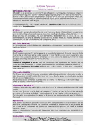 EEEnnn PPPllleeennnaaasss FFFaaacccuuullltttaaadddeeesss
DDDooossssssiiieeerrr dddeee FFFooorrrmmmaaaccciiióóónnn
17
DEPENDENCIA PSÍQUICA
Situación en la que existe un sentimiento de satisfacción y un impulso psíquico que exigen la
administración regular o continua de la droga para producir placer o para evitar malestar.
Es más costoso desactivar la dependencia psíquica que la física, ya que requiere introducir
cambios en la conducta y en las emociones del sujeto que le permitan funcionar sin
necesidad de recurrir a las drogas.
La dependencia física se superaría mediante la desintoxicación, mientras que la psíquica
mediante la deshabituación.
EFECTOS
La alteración que produce la sustancia en el momento de ser introducida en el organismo,
y en el momento posterior es lo que se denomina efecto producido por la sustancia.
Estos efectos, sin embargo, no son constantes, dependen de: la dosis, la vía de
administración, la propia persona (personalidad, estado físico, su historia personal), el
contexto de uso (las circunstancias, las compañías, etc.).
ACCIÓN SOBRE EL SNC
Por su acción las drogas pueden ser: Depresoras, Estimulantes o Perturbadoras del Sistema
Nervioso Central.
TOLERANCIA
Es el “acostumbramiento” del organismo a una cierta toxicidad. El punto máximo de la
tolerancia es diferente para cada persona y varía también con cada sustancia, etc.
Cuando una persona presenta tolerancia a una sustancia debe aumentar la dosis
progresivamente para sentir los mismos efectos.
Existen:
Tolerancia congénita o inicial: sería la capacidad del organismo en función de las
características individuales, o raciales, para asimilar una sustancia sin padecer trastornos.
Tolerancia aumentada o adquirida: es la necesidad de aumentar la dosis para conseguir el
mismo efecto.
TOLERANCIA CRUZADA
Fenómeno por el que la toma de una droga origina la aparición de tolerancia, no sólo a
esta droga, sino también a otra del mismo o a veces de otro grupo farmacológico, aunque
no se haya tomado nunca.
Por ejemplo: existe tolerancia cruzada entre la heroína y la morfina, y en menor medida
entre el alcohol y las benzodiacepinas.
SÍNDROME DE ABSTINENCIA
Conjunto de síntomas y signos que aparecen cuando se interrumpe la administración de la
droga.
Los signos y síntomas que el síndrome representa pueden ser muy variados, normalmente
van acompañados de ansiedad, y puede derivarse en un cuadro clínico de gravedad.
Por ejemplo: es especialmente grave el Síndrome de abstinencia del alcohol (Delirium
Tremens)
PSICOTROPO
Este término es utilizado por el Convenio de 1971 complemento de la Convención de las
Naciones Unidas para nombrar 105 sustancias sometidas a fiscalización, la mayor parte de
las cuales están contenidas en productos farmacéuticos que actúan sobre el sistema
nervioso central.
Abarca: alucinógenos, estimulantes, hipnóticos, sedantes, tranquilizantes, antiepilépticos,
analgésicos
SINÓNIMOS DE DROGA:
“Fármaco”, “Sustancia”, “Productos Psicoactivos”,
“Productos Químicos”, “Tóxicos”, “Estupefacientes Narcóticos”
 