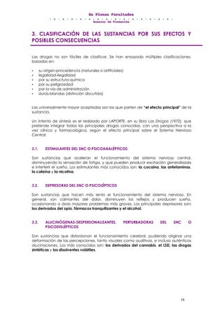 EEEnnn PPPllleeennnaaasss FFFaaacccuuullltttaaadddeeesss
DDDooossssssiiieeerrr dddeee FFFooorrrmmmaaaccciiióóónnn
18
3. CLASIFICACIÓN DE LAS SUSTANCIAS POR SUS EFECTOS Y
POSIBLES CONSECUENCIAS
Las drogas no son fáciles de clasificar. Se han ensayado múltiples clasificaciones,
basadas en:
• su origen-procedencia (naturales o artificiales)
• legalidad-ilegalidad
• por su estructura química
• por su peligrosidad
• por la vía de administración
• duras-blandas (distinción discutida)
Las universalmente mayor aceptadas son las que parten de “el efecto principal” de la
sustancia.
Un intento de síntesis es el realizado por LAPORTE, en su libro Las Drogas (1972), que
pretende integrar todas las principales drogas conocidas, con una perspectiva a la
vez clínica y farmacológica, según el efecto principal sobre el Sistema Nervioso
Central:
3.1. ESTIMULANTES DEL SNC O PSICOANALÉPTICOS:
Son sustancias que aceleran el funcionamiento del sistema nervioso central,
disminuyendo la sensación de fatiga, y que pueden producir excitación generalizada
e interferir el sueño. Los estimulantes más conocidos son: la cocaína, las anfetaminas,
la cafeína y la nicotina.
3.2. DEPRESORAS DEL SNC O PSICOLÉPTICOS
Son sustancias que hacen más lento el funcionamiento del sistema nervioso. En
general, son calmantes del dolor, disminuyen los reflejos y producen sueño,
ocasionando a dosis mayores problemas más graves. Los principales depresores son:
los derivados del opio, fármacos tranquilizantes y el alcohol.
3.3. ALUCINÓGENAS-DESPERSONALIZANTES, PERTURBADORAS DEL SNC O
PSICODISLÉPTICOS
Son sustancias que distorsionan el funcionamiento cerebral, pudiendo originar una
deformación de las percepciones, tanto visuales como auditivas, e incluso auténticas
alucinaciones. Los más conocidos son: los derivados del cannabis, el LSD, las drogas
sintéticas y los disolventes volátiles.
 