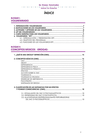 EEEnnn PPPllleeennnaaasss FFFaaacccuuullltttaaadddeeesss
DDDooossssssiiieeerrr dddeee FFFooorrrmmmaaaccciiióóónnn
2
ÍNDICE
BLOQUE I.
VOLUNTARIADO
1. INTRODUCCIÓN VOLUNTARIADO……………………………………………………..................7
2. MOTIVACIONES DE LOS VOLUNTARIOS…………………………………………………...…..….7
3. ACTITUDES Y APTITUDES DE LOS VOLUNTARIOS…………………………………………………8
4. LEY DEL VOLUNTARIADO…………………………………………………………………………….9
5. CARTA EUROPEA PARA LOS VOLUNTARIOS……………………………………………..…….…9
6. VOLUNTARIOS “EPF”………………………………………………………………………………11
6.1. INTRODUCCIÓN / PRESENTACIÓN EPF……………………………………………11
6.2. OBJETIVOS DEL PROGRAMA………………………………………………………….11
6.3. FUNCIONES DE LOS VOLUNTARIOS EPF……………………………………………..12
BLOQUE II.
CONCEPTOS BÁSICOS -DROGAS-
1. ¿QUÉ ES UNA DROGA? DEFINICIÓN (OMS)..................................................................... 15
2. CONCEPTOS BÁSICOS (OMS) .......................................................................................... 16
USO ....................................................................................................................................16
ABUSO ...............................................................................................................................16
DEPENDENCIA..................................................................................................................16
DEPENDENCIA FÍSICA .....................................................................................................16
DEPENDENCIA PSÍQUICA...............................................................................................17
EFECTOS ............................................................................................................................17
ACCIÓN SOBRE EL SNC..................................................................................................17
TOLERANCIA.....................................................................................................................17
TOLERANCIA CRUZADA..................................................................................................17
SÍNDROME DE ABSTINENCIA..........................................................................................17
PSICOTROPO....................................................................................................................17
SINÓNIMOS DE DROGA .................................................................................................17
3. CLASIFICACIÓN DE LAS SUSTANCIAS POR SUS EFECTOS
Y POSIBLES CONSECUENCIAS: (OMS)............................................................................. 18
3.1. ESTIMULANTES DEL SNC O PSICOANALÉPTICOS................................................18
3.2. DEPRESORAS DEL SNC O PSICOLÉPTICOS..........................................................18
3.3. ALUCINÓGENAS-DESPERSONALIZANTES PERTURBADORAS
DEL SNC O PSICODISLÉPTICOS...........................................................................18
 