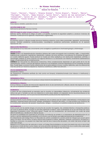 EEEnnn PPPllleeennnaaasss FFFaaacccuuullltttaaadddeeesss
DDDooossssssiiieeerrr dddeee FFFooorrrmmmaaaccciiióóónnn
23
“Coca”, “Perica”, “Pasta”, “Blanca Nieves”, “Polvo Blanco”, “Nieve”, “Merca”,
“Farlopa”, “Farla”, “dama blanca”, “polvo feliz”, “polvo de las estrellas”,
“resoplida”, “polvo de oro (dorado)”, “fuete”, “gasolina para la nariz”,
“blanca”, “reina blanca”, “base”, “crack”
ASPECTO
Polvo blanco cristalino, parecido a la sal.
ACCIÓN SOBRE EL SNC
Estimulante del Sistema Nervioso Central.
EFECTOS (según la edad, el peso y el sexo y... el momento)
Estimula, excita, disminuye la fatiga, el sueño y el apetito. Aumenta la seguridad subjetiva y produce vivencias de
bienestar. Puede provocar agitación, impulsividad y agresividad.
RIESGOS
El consumo crónico y abusivo puede provocar trastornos psíquicos como ideas paranoides, depresión, alucinaciones,
psicosis. También problemas cardiovasculares, neurológicos, problemas pulmonares, problemas en el aparato
reproductor, etc.
INDICACIÓN TERAPÉUTICA
Actualmente es muy reducida: únicamente como analgésico superficial en otorrinolaringología y oftalmología.
INTOXICACIÓN
AGUDA Similar a la hiperestimulación simpática (sistema del cuerpo encargado de la actividad, viglia…): taquicardia,
palpitaciones, sudoración, hipertermia, hipertensión, midriasis, así como arritmias y convulsiones. En ocasiones da lugar a
un cuadro delirante agudo. Puede producir la muerte por status epilepticus con obstrucción respiratoria, arritmias, o
hemorragia cerebral. Su toma conjunta con algunos fármacos o su asociación con heroína, incrementa fuertemente el
riesgo y la gravedad de las complicaciones.
CRÓNICA Son frecuentes las alteraciones endocrinas. Otras complicaciones dependen en gran parte de la vía de
administración: atrofia o necrosis del tabique nasal en la vía inhalatoria; síntomas respiratorios en los fumadores de base
libre. Puede llegar a producir fuertes alteraciones de la personalidad e incluso cuadros delirantes, pero las alteraciones
más frecuentes son trastornos depresivos, trastornos ciclotímicos y déficit de atención.
VÍA DE ADMINISTRACIÓN
Terapéutica: tópica.
No terapéutica: inhalatoria esnifada (la más común en Europa); inhalatoria-fumada (con tabaco o marihuana) y
parenteral.
DEPENDENCIA FÍSICA
Actualmente se considera que sí la produce (véase síndrome de abstinencia).
DEPENDENCIA PSÍQUICA
Sí (muy intensa). La rapidez de instauración depende de la vía de administración utilizada, siendo más rápida en el caso
de usar la inhalatoria-fumada o parenteral.
TOLERANCIA
A pesar de que anteriormente se pensaba que la cocaína no desarrollaba tolerancia, actualmente hay evidencia
clínica de que sí. También se nota una tolerancia a corto plazo debido a la depresión de los neurotransmisores en las
terminaciones nerviosas, con lo que al acostumbramiento puede producirse rápidamente.
SÍNDROME DE ABSTINENCIA
Aunque durante mucho tiempo se negó su existencia, hoy se piensa que el cuadro caracterizado a nivel psíquico por
depresión, enlentecimiento psicomotor, letargia, irritabilidad y trastornos del sueño, y a nivel somático por trastornos de
la coordinación, sensación de opresión, taquicardia, vértigos..., constituye un auténtico síndrome de abstinencia.
DISPONIBILIDAD
Como ocurre con las demás drogas, el consumo de cocaína "en lugares, vías, establecimientos o transportes públicos,
así como la tenencia ilícita, aunque no estuviera destinado al tráfico", está contemplado en la Ley de Protección de la
Seguridad Ciudadana como "infracción grave". Puede, por tal consideración, ser sancionado con multa de entre
300,51€ (50.000 pts) y 30.050,61€ (5 millones de pts)
Se prevé la posibilidad de suspender las sanciones "si el infractor se somete a un tratamiento de deshabituación en un
centro o servicio debidamente acreditado, en la forma y por el tiempo que reglamentariamente se determine".
En interpretación del Código Penal, los Tribunales de Justicia consideran la cocaína entre las "drogas que causan grave
daño a la salud". Por tal motivo, la pena mínima para quienes la cultiven, elaboren, trafiquen, promuevan, favorezcan o
faciliten su consumo, o lo posean con tales fines, será de tres a nueve años de prisión, y la multa "del tanto al triplo" del
valor de la droga.
Respecto a la conducción de vehículos a motor, el Código Penal establece una pena de arresto de ocho a doce fines
de semana o multa de tres a ocho meses, así como privación del derecho a conducir de uno a cuatro años, para quien
conduzca un vehículo a motor o ciclomotor bajo la influencia de cualquier tipo de droga.
C
O
C
A
Í
N
A
 