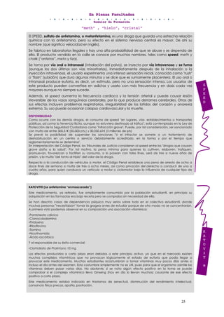 EEEnnn PPPllleeennnaaasss FFFaaacccuuullltttaaadddeeesss
DDDooossssssiiieeerrr dddeee FFFooorrrmmmaaaccciiióóónnn
25
“meth” , “hielo”, “cristal”
El SPEED, sulfato de anfetamina, o metanfetamina, es una droga que guarda una estrecha relación
química con la anfetamina, pero su efecto en el sistema nervioso central es mayor. De ahí su
nombre (que significa velocidad en inglés).
Se fabrica en laboratorios ilegales y hay una alta probabilidad de que se abuse y se dependa de
ella. El producto vendido en la calle se conoce por muchos nombres, tales como speed, meth y
chalk (“anfetas”, meta y tiza).
Se toma por vía oral o intranasal (inhalación del polvo), se inyecta por vía intravenosa y se fuma
(aunque los dos últimos son vías minoritarias). Inmediatamente después de la inhalación o la
inyección intravenosa, el usuario experimenta una intensa sensación inicial, conocida como "rush"
o "flash" (subidón) que dura algunos minutos y se dice que es sumamente placentera. El uso oral o
intranasal produce euforia, es decir, un estímulo, pero no una sensación intensa. Los usuarios de
este producto pueden convertirse en adictos y usarlo con más frecuencia y en dosis cada vez
mayores aunque no siempre sucede.
Además, el speed aumenta la frecuencia cardiaca y la tensión arterial y puede causar lesión
irreversible de los vasos sanguíneos cerebrales, por lo que produce derrames cerebrales. Otros de
sus efectos incluyen problemas respiratorios, irregularidad de los latidos del corazón y anorexia
extrema. Su uso puede ocasionar colapso cardiovascular y la muerte.
DISPONIBILIDAD
Como ocurre con las demás drogas, el consumo de speed "en lugares, vías, establecimientos o transportes
públicos, así como la tenencia ilícita, aunque no estuviera destinado al tráfico", está contemplado en la Ley de
Protección de la Seguridad Ciudadana como "infracción grave". Puede, por tal consideración, ser sancionado
con multa de entre 300,51€ (50.000 pts.) y 30.050,61€ (5 millones de pts)
Se prevé la posibilidad de suspender las sanciones "si el infractor se somete a un tratamiento de
deshabituación en un centro o servicio debidamente acreditado, en la forma y por el tiempo que
reglamentariamente se determine".
En interpretación del Código Penal, los Tribunales de Justicia consideran al speed entre las "drogas que causan
grave daño a la salud". Por tal motivo, la pena mínima para quienes la cultiven, elaboren, trafiquen,
promuevan, favorezcan o faciliten su consumo, o lo posean con tales fines, será de tres a nueve años de
prisión, y la multa "del tanto al triplo" del valor de la droga.
Respecto a la conducción de vehículos a motor, el Código Penal establece una pena de arresto de ocho a
doce fines de semana o multa de tres a ocho meses, así como privación del derecho a conducir de uno a
cuatro años, para quien conduzca un vehículo a motor o ciclomotor bajo la influencia de cualquier tipo de
droga.
KATOVIT® (La anfetamina “enmascarada”)
Este medicamento, ya retirado, fue ampliamente consumido por la población estudiantil, en principio su
adquisición en las farmacias era bajo receta pero se compraba sin necesidad de ella.
Se han descrito casos de dependencia psíquica muy serios sobre todo en el colectivo estudiantil, donde
muchas personas "necesitaban" tomar la gragea antes de estudiar porque de otro modo no se concentrarían.
A primera vista podemos observar en su composición una asociación vitamínica:
-Pantoteato cálcico
-Cianocobalamina
-Piridoxina
-Riboflavina
-Tiamina
-Nicotinamida
-Ácido ascórbico
Y el responsable de su éxito comercial:
-Clorhidrato de Prolintano 10 mg
Los efectos producidos a corto plazo eran debidos a este principio activo, ya que en el mercado existen
muchos complejos vitamínicos que no provocan lógicamente el estado de euforia que podía llegar a
provocar este medicamento. Muchos estudiantes acostumbran a tomar vitaminas muy pocos días antes o
incluso el día antes del examen. Esta costumbre simplemente no es útil, pues para que el organismo asimile las
vitaminas deben pasar varios días. No obstante, si se nota algún efecto positivo en la toma se puede
comprobar si el complejo vitamínico lleva Ginseng (hoy en día lo llevan muchos) causante de ese efecto
positivo a corto plazo.
Este medicamento estaba indicado en trastornos de senectud, disminución del rendimiento intelectual,
cansancio físico precoz, apatía, postración.
K
A
T
O
V
I
T
®
S
P
E
E
D
 