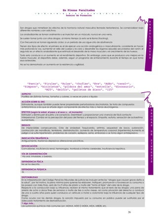 EEEnnn PPPllleeennnaaasss FFFaaacccuuullltttaaadddeeesss
DDDooossssssiiieeerrr dddeee FFFooorrrmmmaaaccciiióóónnn
26
Son drogas que mimetizan los efectos de la hormona natural masculina llamada testosterona. Se comercializan bajo
diferentes nombres y son adictivos.
Los anabolizantes se toman oralmente o se inyectan en un músculo; nunca en una vena.
Se suelen tomar junto con otras drogas, al mismo tiempo (a esto se le llama Stacking).
Con frecuencia se toman siguiendo ciclos: a un período de uso sigue otro de abstinencia
Tienen dos tipos de efecto: el primero es el de ejercer una acción androgénica o masculinizante, consistente en hacer
más profunda la voz, aumentar el vello del cuerpo y la cara y desarrollar los órganos sexuales secundarios del varón; el
segundo es un efecto anabolizante que estimula el desarrollo de la masa muscular y el crecimiento de los huesos.
Todo esto conduce a un aumento en el rendimiento deportivo. Sin embargo, para que se produzca una mejora en la
fuerza muscular, el deportista debe, además, seguir un programa de entrenamiento durante el tiempo en que toma
esos esteroides.
No se ha demostrado un aumento en la resistencia y agilidad.
“Pastis”, “Pirulas”, “Rulas”, “chuflas”, “Eva”, “Adán”, “canal+”,
“Simpson”, “bicicletas”, “píldora del amor”, “estrella”, “dinosaurio”,
“M25”, “delfín”, “galletas de disco”, “125”
ASPECTO
Pastillas de distintas formas, tamaños y colores, a veces en polvo o líquido
ACCIÓN SOBRE EL SNC
Estimulante, aunque también puede tener propiedades perturbadoras alucinatorias. Se trata de compuestos
anfetamínicos a los que se añade algún componente de efectos más o menos alucinógenos.
EFECTOS (según la edad, el peso y el sexo y... el momento)
Estimulan y disminuyen el sueño y el cansancio. Desinhiben y proporcionan una vivencia de fácil contacto
interpersonal. Cambio en la percepción del paso del tiempo y el espacio. Empatía, euforia, sensación de autoestima
aumentada.
RIESGOS
De imprevisibles consecuencias. Crisis de ansiedad: Taquicardia, arritmia, sequedad de boca, sudoración,
contracción de mandíbula, temblores, deshidratación, aumento de temperatura corporal (hipertermia).Aumenta el
peligro si se sufre hipertensión, problemas de corazón, epilepsia, asma, embarazo o se toma algún antidepresivo.
INDICACIÓN TERAPÉUTICA
Antiguamente, trastornos depresivos alteraciones psicóticas.
INTOXICACIÓN
Convulsiones, insuficiencia renal, hemorragias, trombosis e infartos cerebrales, insuficiencia hepática.
VÍA DE ADMINISTRACIÓN
Vía oral, inhalable, o bebida.
DEPENDENCIA FÍSICA
No se ha descrito.
DEPENDENCIA PSíQUICA
Sí.
DISPONIBILIDAD
En la interpretación del Código Penal los tribunales de justicia las incluyen entre las “drogas que causan grave daño a
la salud”, por tal motivo, la pena mínima para quienes las elaboren, trafiquen, promuevan o favorezcan su consumo o
las posean con tales fines, será de 3 a 9 años de prisión y multa del “tanto al triplo” del valor de la droga.
Respecto a la conducción bajo su influencia, reciben el mismo tratamiento que el resto de las drogas: una pena de
arresto de ocho a doce fines de semana o multa de tres a ocho meses, así como privación del derecho a conducir
de uno a cuatro años para quien conduzca un vehículo a motor o ciclomotor bajo la influencia de cualquier tipo de
droga.
Como ocurre con las demás drogas, la sanción impuesta por su consumo en público puede ser sustituida por el
adecuado tratamiento de deshabituación.
Y algo más...
Las sustancias químicas más comunes son: MDMA, MDE O MDEA, MDA, MBDB, etc.
D
R
O
G
A
S
D
E
S
Í
N
T
E
S
I
S
A
N
A
B
O
L
I
Z
A
N
T
E
S
 