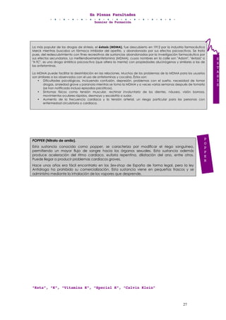 EEEnnn PPPllleeennnaaasss FFFaaacccuuullltttaaadddeeesss
DDDooossssssiiieeerrr dddeee FFFooorrrmmmaaaccciiióóónnn
27
La más popular de las drogas de síntesis, el éxtasis (MDMA), fue descubierto en 1912 por la industria farmacéutica
Merck mientras buscaba un fármaco inhibidor del apetito, y abandonado por sus efectos psicoactivos. Se trata
pues, del redescubrimiento con fines recreativos de sustancias abandonadas por la investigación farmacéutica por
sus efectos secundarios. La metilendioximetanfetamina (MDMA), cuyos nombres en la calle son "Adam", "éxtasis" o
"X-TC", es una droga sintética psicoactiva (que altera la mente) con propiedades alucinógenas y similares a las de
las anfetaminas.
La MDMA puede facilitar la desinhibición en las relaciones. Muchos de los problemas de la MDMA para los usuarios
son similares a los observados con el uso de anfetaminas y cocaína. Éstos son:
• Dificultades psicológicas, incluyendo confusión, depresión, problemas con el sueño, necesidad de tomar
drogas, ansiedad grave y paranoia mientras se toma la MDMA y a veces varias semanas después de tomarla
(se han notificado incluso episodios psicóticos).
• Síntomas físicos como tensión muscular, rechinar involuntario de los dientes, náusea, visión borrosa,
movimientos oculares rápidos, desmayo y escalofrío o sudor.
• Aumento de la frecuencia cardiaca y la tensión arterial, un riesgo particular para las personas con
enfermedad circulatoria o cardiaca.
POPPER (Nitrato de amilo).
Esta sustancia conocida como popper, se caracteriza por modificar el riego sanguíneo,
permitiendo un mayor flujo de sangre hacia los órganos sexuales. Esta sustancia además
produce aceleración del ritmo cardíaco, euforia repentina, dilatación del ano, entre otros.
Puede llegar a producir problemas cardíacos graves.
Hace unos años era fácil encontrarlo en los Sex-shop de España de forma legal, pero la ley
Antidroga ha prohibido su comercialización. Esta sustancia viene en pequeños frascos y se
administra mediante la inhalación de los vapores que desprende.
“Keta”, “K”, “Vitamina K”, “Special K”, “Calvin Klein”
E
X
T
A
S
I
S
P
O
P
P
E
R
 