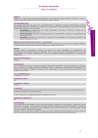 EEEnnn PPPllleeennnaaasss FFFaaacccuuullltttaaadddeeesss
DDDooossssssiiieeerrr dddeee FFFooorrrmmmaaaccciiióóónnn
31
ASPECTO
Pastillas en un trozo de papel secante impregnado con el ácido (de origen sintético), o plantas, o cactus, o
setas, o en solución líquida, en forma de infusiones (de origen natural).
ACCIÓN SOBRE EL SNC
No pueden etiquetarse de base como psicoestimulantes, ni depresores (aunque determinadas sustancias
estimulantes, tales como anfetaminas, a determinadas dosis tienen efectos psicodélicos) así que las llamaremos
perturbadoras del SNC. Tienen acciones:
• Psicodislépticas (modificación del estado psicológico, del plano emocional, aumento de la
significación de las cosas, etc.).
• Psicoticomiméticas (mimetizan estados psicóticos con alucinaciones, cambios en la organización del
pensamiento, etc.).
• Psicodélicas (cambios en la percepción, cambios en la sensibilidad, en la concepción subjetiva del
tiempo y del espacio, etc.).
EFECTOS (según la edad, el peso y el sexo... y el momento)
Modificación de la conciencia, provocan alteraciones en la percepción, forma de ver la realidad, ampliando
o distorsionando las formas de las cosas, los colores, los tamaños y los sonidos.
RIESGOS
Insomnio, delirios, alucinaciones, trastornos del estado de ánimo, irritabilidad. La administración de
alucinógenos puede desencadenar la aparición de un cuadro psicótico esquizofreniforme (tipo de crisis
esquizofrénica, en personas predispuestas a ello) que requerirá tratamiento psiquiátrico con medicación
antipsicótica.
INDICACIÓN TERAPÉUTICA
Ninguna.
INTOXICACIÓN
En el hombre no se conocen muertes imputables a efectos directos del LSD u otros alucinógenos. Sin embargo,
bajo sus efectos se pueden producir accidentes fatales y suicidios en determinadas intoxicaciones, en
presencia de estados psicológicos conocidos como “males viajes” o bad trip (reacciones de pánico), y que
suelen durar unas 24h.
VÍA DE ADMINISTRACIÓN
En general por vía oral.
DEPENDENCIA FÍSICA
No.
DEPENDENCIA PSÍQUICA
Sí, baja.
TOLERANCIA
Sí, se desarrolla rápidamente en pocos días. Este acostumbramiento hace que se necesite rápidamente dosis
mayores para producir los mismos efectos.
El LSD, la mescalina y la psilocibina presentan tolerancia cruzada.
SÍNDROME DE ABSTINENCIA
No.
DISPONIBILIDAD
En la interpretación del Código Penal, los tribunales de justicia consideran los alucinógenos “drogas que causan
grave daño a la salud”, y por tal motivo, quienes los elaboren, trafiquen, promuevan, favorezcan, o faciliten su
consumo, o los posean con tales fines serán castigados con una pena mínima de 3 a 9 años de prisión y multa
“del tanto al triplo” del valor de las drogas.
Asimismo, como el resto de las drogas, la conducción bajo su influencia está penalizada. La sanción impuesta
por su consumo en público puede ser sustituida por el adecuado tratamiento de deshabituación.
A
L
U
C
I
N
Ó
G
E
N
O
S
 