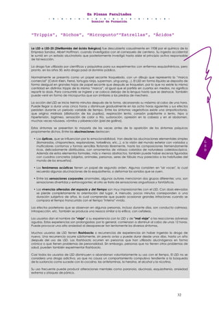 EEEnnn PPPllleeennnaaasss FFFaaacccuuullltttaaadddeeesss
DDDooossssssiiieeerrr dddeee FFFooorrrmmmaaaccciiióóónnn
32
“Trippis”, “Bichos”, “Micropunto”“Estrellas”, “Ácidos”
La LSD o LSD-25 (Dietilamida del ácido lisérgico) fue descubierta casualmente en 1938 por el químico de la
Empresa Sandoz, Albert Hoffman, cuando investigaba con el cornezuelo de centeno. Su ingesta accidental
le sumió en un estado alucinatorio que posteriormente investigó hasta aislar el principio activo responsable
de tal reacción.
La droga fue utilizada por científicos y psiquiatras para sus experimentos con enfermos esquizofrénicos, pero
pronto, en los años 50, esta droga pasó al dominio público.
Normalmente se presenta como un papel secante troquelado, con un dibujo que representa la “marca
comercial” (Calvin Klein, Ferrai, tortugas ninja, superman, ying-yang…). El LSD en forma líquida se deposita de
forma desigual en grandes hojas de papel secante que después se troquelan, por lo que no existe la misma
cantidad en distintos trippis de la misma “marca”, al igual que el partirlo en cuartos en medios, no significa
repartir la dosis. Para consumirlo se ingiere y se coloca debajo de la lengua hasta que se deshace. También
puede venir en forma de micropuntos que son similares a las piedras de mechero.
La acción del LSD se inicia treinta minutos después de la toma, alcanzando su máximo al cabo de una hora.
Puede llegar a durar unas cinco horas y disminuye gradualmente en las ocho horas siguientes y sus efectos
persisten durante un periodo variable de tiempo. Entre los síntomas vegetativos existe una simpaticotonía,
que origina midriasis (dilatación de las pupilas), respiración lenta, corazón palpitante o lento, hipo o
hipertensión, lagrimeo, sensación de calor o frío, sudoración, opresión en la cabeza y en el abdomen,
muchas veces náuseas, vómitos y piloerección (piel de gallina).
Estos síntomas se presentan la mayoría de las veces antes de la aparición de los síntomas psíquicos
propiamente dichos. Entre las alucinaciones destacan:
• Las ópticas, que se influencian por la emocionabilidad. Van desde las alucinaciones elementales simples
(llamaradas, chisporroteos, resplandores, torbellinos, etc...), a la visión del mundo exterior con variados y
multicolores contornos y formas sencillas flotando libremente, hasta las composiciones tremendamente
ricas, delicadamente distribuidas, con ornamentos de vistosos coloridos de naturaleza caleidoscópica.
Además de estos elementos formales, más o menos abstractos, también puede haber escenas figuradas
con cuadros concretos (objetos, animales, personas, seres de fábula muy parecidos a los habituales del
mundo de los ensueños).
• Los fenómenos acústicos tienen un papel de segundo orden. Algunos consisten en "oír voces", lo cual
recuerda algunas alucinaciones de la esquizofrenia, o deformar los sonidos que se oyen.
• Entre las sensaciones corporales anormales, algunos autores mencionan dos grupos diferentes: uno, son
sensaciones divertidas y extravagantes; el otro se trata de sensaciones angustiosas y fantásticas.
• Las vivencias alteradas del espacio y del tiempo son muy impresionantes con el LSD. Con dosis elevadas
se pierde completamente la orientación del lugar. A menudo, pocos minutos corresponden a una
duración subjetiva de años, lo cual comprende que pueda ocasionar grandes irritaciones cuando se
compara el tiempo transcurrido con el tiempo "interno" vivido.
Los efectos posteriores que se observan en algunas personas, incluso durante días, son conducta calmosa,
introspección, etc. También se produce una resaca similar a la etílica, con cefaleas.
Los usuarios dan el nombre de "viaje" a su experiencia con la LSD y de "mal viaje" a las reacciones adversas
agudas. Estas experiencias son prolongadas; por lo general, comienzan a disminuir al cabo de unas 12 horas.
Puede provocar una alta ansiedad al desaparecer tan lentamente los diversos síntomas.
Muchos usuarios de LSD tienen flashbacks o recurrencias de experiencias sin haber ingerido la droga de
nuevo. Una recurrencia ocurre súbitamente, sin previo aviso y puede durar desde unos días, hasta un año
después del uso de LSD. Los flashbacks ocurren en personas que han utilizado alucinógenos en forma
crónica o que tienen problemas de personalidad. Sin embargo, personas que no tienen otros problemas de
salud, pueden también experimentar flashbacks.
Casi todos los usuarios de LSD disminuyen o abandonan voluntariamente su uso con el tiempo. El LSD no se
considera una droga adictiva, ya que no causa un comportamiento compulsivo tendiente a la búsqueda
de la sustancia como sucede con la cocaína, las anfetaminas, la heroína, el alcohol y la nicotina.
Su uso frecuente puede producir alteraciones mentales como paranoia, alucinosis, esquizofrenia, ansiedad
extrema y ataques de pánico.
L
S
D
 