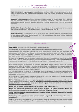 EEEnnn PPPllleeennnaaasss FFFaaacccuuullltttaaadddeeesss
DDDooossssssiiieeerrr dddeee FFFooorrrmmmaaaccciiióóónnn
38
NUEZ DE COLA (Cola acuminata). La Nuez de Cola son semillas sin tejido nutricio, que se obtienen de la
Cola acuminata y se utiliza por sus propiedades estimulantes. El fruto tiene propiedades euforizantes y
excitantes.
GUARANÁ (Paullinia cupana). El guaraná tiene un mayor contenido en cafeína que el café y además
de este alcaloide, contiene teobramina, otro alcaloide estimulante, entre otras sustancias. Su
sobreingestión puede provocar ansiedad, excitación cerebral, alucinaciones, insomnio, temblores y
depresión.
ESTROFANTOS (Strophantos). El principal alcaloide es la reserpina, hipotensor y psicoactiva. La reserpina
fue el primer neuroléptico o tranquilizante “mayor” comercializado en el siglo XX.
CAT (Methcatinone). El Methcatinone es una de las drogas más potentes y adictivas descubiertas hasta
ahora. Su potencial es similar al de la cocaína pero más intenso y sustancial. Puede producir paranoias
que pueden acabar en muerte.
“cápsulas herbales”
SMART DRUGS es un término inglés que significa "Drogas inteligentes".
Se comercializa en cápsulas y pastillas que pueden ser de cualquier forma, tamaño y color.
Originariamente eran productos farmacéuticos cuya característica común era que expandían las
capacidades cerebrales y/o minimizaban el deterioro natural de las mismas. A este grupo se sumaron
algunos nutrientes, productos herbales y sintéticos que tratan de imitar los efectos de psicoactivos
prohibidos como el MDMA (éxtasis) o las anfetaminas:
El grupo de los nutrientes está formado por aminoácidos, vitaminas y antioxidantes, además de bebidas
estimulantes y ninguno tiene características psicoactivas propiamente notables. Dentro de los fármacos, los
más comunes son el piracetam (Hydergine®), el centrophenoxine y el diapid (Vasopresin®).
En la tercera categoría se encuentran las llamadas herbal drugs (drogas herbales), aunque muchas de
ellas no tienen nada de herbales y son totalmente químicas. Entre las que sí son herbales, podemos
encontrar el clásico herbal ecstacy hecho a base de ma-huang, cuyo principio activo es la efedrina, y
puede contener también otras hierbas estimulantes.
Hay muchos otros en el lindero entre las herbal y lo sintético compuestos con efedrina, pseudoefedrina,
fenilpropanolamina y cafeína, como el Ultimate Xphoria, los llamados "Discos", los "Gogos", el "Triple X", el
Cloud 9 y el “Nirvana Plus".
Actualmente, en varios países europeos está pendiente su clasificación legal, ya que contienen principios
activos sólo autorizados para su comercio en farmacias.
ÉXTASIS VEGETAL (es un tipo de Smart drug) son preparados de composición muy variable, constituidos por
multitud de plantas y compuestos químicos. Se comercializa como comprimidos o cápsulas de atractivos
colores. Todos los preparados conocidos como éxtasis vegetal tienen en común la presencia en su
composición de las siguientes plantas:
Plantas ricas en cafeína, como la nuez de cola, la guaraná o el té (de un 2 a un 6%).
Plantas con precursores anfetamínicos como la efedra, la bala o el cálamo aromático. Plantas de
exclusivo control médico o farmacéutico como la pasiflora, el ginkgo o el ginseng.
Plantas desconocidas en la tradición fitoterapéutica española como el kava-kava, la damiana, la salvia de
los adivinos o el yohimbe.
Finalmente, pueden aparecer sustancias químicas como la L-arginina, la fenilalanina o el ácido gamma-
aminobutírico.
El éxtasis vegetal es un estimulante de la corteza nerviosa debido a la presencia de cafeína y de análogos
anfetamínicos como la efedrina de la efedra o la asarona del cálamo aromático.
S
M
A
R
T
D
R
U
G
S
 
