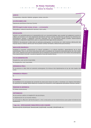 EEEnnn PPPllleeennnaaasss FFFaaacccuuullltttaaadddeeesss
DDDooossssssiiieeerrr dddeee FFFooorrrmmmaaaccciiióóónnn
39
ASPECTO
Comprimidos, cápsulas, tabletas, grageas, sobres, solución.
ACCIÓN SOBRE EL SNC
Depresores del Sistema Nervioso Central.
EFECTOS (según la edad, el peso, el sexo, ... y el momento)
Tranquilizan, calman la excitación nerviosa y dan sueño.
INTOXICACIÓN
AGUDA: Las benzodiacepinas en sobredosificación son raramente letales, pero pueden ser peligrosas cuando se
utilizan con alcohol o con otros depresores del sistema nervioso central, al potenciar sus efectos. Sus síntomas son:
somnolencia, estupor y relajación muscular marcada. Por vía intravenosa rápida pueden desencadenar
hipotensión y depresión respiratoria, pero su capacidad letal sigue siendo pequeña.
CRÓNICA: Se producen a altas dosis en periodos prolongados. Los síntomas son: visión borrosa, disminución del
impulso sexual, ictericia, disminución de la presión arterial, temblores, alteraciones psicomotoras.
INDICACIÓN TERAPÉUTICA
Ansiedad e insomnio: proporcionan un efecto ansiolítico o un efecto hipnótico, dependiendo de la dosis
administrada. Para su uso como inductores del sueño se prefieren las modernas benzodiacepinas de vida media
más corta, mientras que para el tratamiento de la ansiedad se recomiendan las de vida media más prolongada.
Para espasticidad muscular, cuando el espasmo muscular resulte intenso.
VÍA DE ADMINISTRACIÓN
Terapéutica: oral, rectal e inyectable.
No terapéutica: oral, inyectable.
DEPENDENCIA FÍSICA
Sí, se produce a altas dosis en periodos prolongados. Se instaura más rápidamente en las de vida media más
corta.
DEPENDENCIA PSÍQUICA
Sí.
TOLERANCIA
Se manifiesta en la necesidad de aumentar las dosis para inducir el sueño o mantener una mejoría sintomática.
Su aparición es variable. Existe tolerancia cruzada con el alcohol y otros depresores del sistema nervioso central.
SÍNDROME DE ABSTINENCIA
SÍ. Similar al del alcohol.
DISPONIBILIDAD
Se encuentran sujetas a la legislación de psicotropos.
La dispensación es con receta médica.
Es conocida la utilización del flunitracepam y otros compuestos por los heroinómanos para paliar el síndrome de
abstinencia.
Y algo más... ESPECIALIDADES FARMACÉUTICAS MÁS COMUNES
TRANKIMAZIN ®, ROHIPNOL®, TRANXILIUM®, DIAZEPAM®, VALIUM®, LORAZEPAM®, etc.
F
Á
R
M
A
C
O
S
D
E
P
R
E
S
O
R
E
S
 