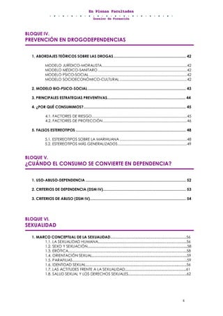 EEEnnn PPPllleeennnaaasss FFFaaacccuuullltttaaadddeeesss
DDDooossssssiiieeerrr dddeee FFFooorrrmmmaaaccciiióóónnn
4
BLOQUE IV.
PREVENCIÓN EN DROGODEPENDENCIAS
1. ABORDAJES TEÓRICOS SOBRE LAS DROGAS................................................................... 42
MODELO JURÍDICO-MORALISTA......................................................................................42
MODELO MÉDICO-SANITARO..........................................................................................42
MODELO PSICO-SOCIAL...................................................................................................42
MODELO SOCIOECONÓMICO-CULTURAL....................................................................42
2. MODELO BIO-PSICO-SOCIAL........................................................................................... 43
3. PRINCIPALES ESTRATEGIAS PREVENTIVAS......................................................................... 44
4. ¿POR QUÉ CONSUMIMOS?............................................................................................... 45
4.1. FACTORES DE RIESGO................................................................................................45
4.2. FACTORES DE PROTECCIÓN.....................................................................................46
5. FALSOS ESTEREOTIPOS ...................................................................................................... 48
5.1. ESTEREOTIPOS SOBRE LA MARIHUANA....................................................................48
5.2. ESTEREOTIPOS MÁS GENERALIZADOS......................................................................49
BLOQUE V.
¿CUÁNDO EL CONSUMO SE CONVIERTE EN DEPENDENCIA?
1. USO-ABUSO-DEPENDENCIA ............................................................................................. 52
2. CRITERIOS DE DEPENDENCIA (DSM IV)............................................................................. 53
3. CRITERIOS DE ABUSO (DSM IV)......................................................................................... 54
BLOQUE VI.
SEXUALIDAD
1. MARCO CONCEPTUAL DE LA SEXUALIDAD…………………………………………………….56
1.1. LA SEXUALIDAD HUMANA……………………………………………………………..56
1.2. SEXO Y SEXUACIÓN……………………………………………………………………..58
1.3. ERÓTICA…………………………………………………………………………………..58
1.4. ORIENTACIÓN SEXUAL………………………………………………………………….59
1.5. PARAFILIAS………………………………………………………………………….…….59
1.6. IDENTIDAD SEXUAL………………………………………………………………..…….56
1.7. LAS ACTITUDES FRENTE A LA SEXUALIDAD………………………………………….61
1.8. SALUD SEXUAL Y LOS DERECHOS SEXUALES………………………….…………….62
 
