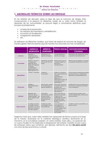 EEEnnn PPPllleeennnaaasss FFFaaacccuuullltttaaadddeeesss
DDDooossssssiiieeerrr dddeee FFFooorrrmmmaaaccciiióóónnn
42
1. ABORDAJES TEÓRICOS SOBRE LAS DROGAS
En los ámbitos de discusión sobre la idea de que el consumo de drogas traía
consecuencias a la persona (a diferentes niveles de su vida) como también al
desarrollo de las comunidades, se procuró llegar a conclusiones definitivas para
encarar acertadamente:
• la tarea de la prevención,
• los métodos de tratamiento y rehabilitación,
• el control y la fiscalización,
• la legislación apropiada,
• etc.
Se definieron así diferentes modelos, que tratan de explicar el consumo de drogas, de
manera global. Mencionaremos aquí de manera muy resumida, los más consolidados:
JURÍDICO-
MORALISTA
MÉDICO-
SANITARIO
PSICO-SOCIAL SOCIOECONÓMICO-
CULTURAL
Consumo
Expresión o
trasgresión de la
norma (está “bien”
o “mal”)
Exposición a un
agente patógeno
Comportamiento o
práctica de riesgo
Mecanismo de adaptación social,
o expresión de inadaptación
Consumidor
Persona “normal” o
“transgresora”,
depende de la
droga. El trasgresor
no recibe
consideración
diferenciada sea
dependiente o no
Organismo sometido
a la acción de una
droga
Persona sana que se
comporta según sus
opciones y
condicionantes
Persona que se adapta a un grupo
o sociedad mediante el consumo
Dependiente
“vicioso” voluntario “enfermo”
involuntario”
Padece un trastorno
del comportamiento o
“mental”
(dependencia
psíquica). La
dependencia física se
conceptúa como
enfermedad
Víctima de las condiciones sociales
que provocaron su adaptación
deficiente (o hiperadaptación)
Prevención
Castigo, y
ejemplaridad del
castigo
Información, control
de la exposición al
agente epidémico
Educación, atención
a factores psíquicos y
grupales que
determinan el inicio
del consumo y la
dependencia
Modificación de los factores socio-
económico-culturales postulados
como etiológicos
Ejemplos
Represión del
consumo de las
drogas ilegales. “Ley
seca” respecto del
alcohol
Campañas
informativas, control
de precursores
químicos para la
elaboración de
drogas
Educación para la
salud en la escuela.
Programas de
habilidades sociales.
Educación entre
iguales. Programas
familiares
Aumento zonas verdes, lucha
contra el desempleo, estímulo de
asociacionismo
Observaciones
El castigo se aplica
al margen de que
funcione o no como
elemento disuasivo,
por otras razones
Modelo en parte
compatible con los
dos posteriores
No se rechaza la
promulgación y
cumplimiento de
normas legales, pero
se insiste en su
aceptación social
muy amplia
Modelo en parte compatible con
el psico-social
Hagamos notar que, si bien tales modelos han aparecido de forma sucesiva a lo largo
de la historia, situándose en la corriente ideológica científica dominante en su
momento, en la actualidad coexisten, en cierta medida, todos ellos, y la aparición de
un nuevo modelo no ha implicado la desaparición del anterior. También se dan casos
de enfoques mixtos que combinan, por ejemplo, elementos de tipo bio-psico-social
con otros de tipo económico y cultural.
 