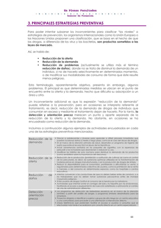 EEEnnn PPPllleeennnaaasss FFFaaacccuuullltttaaadddeeesss
DDDooossssssiiieeerrr dddeee FFFooorrrmmmaaaccciiióóónnn
44
3. PRINCIPALES ESTRATEGIAS PREVENTIVAS
Para poder intentar subsanar los inconvenientes para clasificar “los niveles” o
estrategias de prevención, los organismos internacionales como la Unión Europea o
las Naciones Unidas proponen una clasificación, que se basa en el hecho de que
las drogas, a diferencia de los virus y las bacterias, son productos sometidos a las
leyes de mercado.
Así, se habla de:
• Reducción de la oferta
• Reducción de la demanda
• Reducción de problemas (actualmente se utiliza más el término
reducción de daños), donde no se trata de disminuir la demanda de un
individuo, si no de hacerlo selectivamente en determinados momentos,
o de modificar sus modalidades de consumo de forma que éste resulte
menos peligroso.
Esta terminología, aparentemente objetiva, presenta sin embargo, algunos
problemas. El principal es que determinadas medidas se ubican en el punto de
encuentro entre la oferta y la demanda, hecho que dificulta su adscripción a un
área u otra.
Un inconveniente adicional es que la expresión “reducción de la demanda”
puede referirse a la prevención, pero en ocasiones se interpreta referente al
tratamiento, es decir, reducción de la demanda de drogas de individuos que
consumían en exceso y mediante el tratamiento dejan de hacerlo. Por lo tanto, la
detección y orientación precoz merecen un punto y aparte separado de la
reducción de la oferta y la demanda. No obstante, en ocasiones se ha
encuadrado como reducción de la demanda.
Incluimos a continuación algunos ejemplos de actividades encuadradas en cada
una de las estrategias preventivas mencionadas:
Reducción de la
demanda
• Educar a adolescentes y jóvenes para aprender a diferir placeres inmediatos que
puedan ocasionar daños a medio o largo plazo, como es el caso del abuso de drogas.
• En el marco de la atención primaria de salud, desarrollar un programa de higiene del
sueño que evite el recurso fácil al abuso de los hipnóticos.
• Incluir advertencias sanitarias en los paquetes de cigarrillos, con la esperanza de
persuadir a los fumadores que abandonen o reduzcan su uso.
• Modificar los hábitos de ocio nocturno para disminuir la demanda de los productos
(como sensibilizar sobre la importancia del descanso).
Reducción de la
oferta
• Reducción de la producción (prohibición o sustitución de cultivos) así como el control
de los precursores, es decir, las sustancias químicas utilizadas en la transformación de
materias primas en drogas manufacturadas, o en la producción de drogas de síntesis.
• Reducir la disponibilidad para el consumidor, prohibiendo o dificultando su venta, o
regulándola para determinados colectivos de usuarios, como la prohibición de la venta
a menores, o del consumo en determinados espacios, como los hospitales o centros
educativos.
Reducción de
daños
• Intentar convencer a los conductores de que no deben beber antes de conducir, o a
los trabajadores que no deben tomar sustancias psicoactivas antes de manejar
maquinaria peligrosa.
• Entre usuarios de drogas: Sustituir el consumo de la heroína por la metadona.
• Actividades que intentan evitar el contagio del sida y la hepatitis por vía endovenosa,
facilitando el acceso a equipamiento de inyección esterilizado o estimulante al cambio
de vías de administración diferentes.
Detección y
orientación
precoz
• Los programas de detección de bebedores excesivos en el marco de la atención
sanitaria a partir del análisis de sangre, o programas similares desarrollados para las
empresas.
• Proyectos dirigidos a identificar a sujetos y grupos de alto riesgo en un centro educativo
o una comunidad, para proceder a una orientación o intervención directa.
• Líneas telefónicas que pretenden facilitar el acceso a usuarios a consultas que se
efectuarían más tarde si se realizaran por consulta directa en un centro especializado.
 