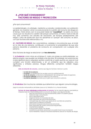 EEEnnn PPPllleeennnaaasss FFFaaacccuuullltttaaadddeeesss
DDDooossssssiiieeerrr dddeee FFFooorrrmmmaaaccciiióóónnn
45
4. ¿POR QUÉ CONSUMIMOS?
FACTORES DE RIESGO Y PROTECCIÓN
¿Por qué consumimos?
La epidemiología y la etiología, mediante sus estudios correlacionales con población
general, nos muestran cómo va evolucionando la cuestión del consumo de drogas en
el tiempo. Hasta ahora, aún no se puede hablar de “causalidad”, no existe una única
causa que nos resuelva la cuestión del porqué consumimos, al menos hasta el día de
hoy. Sólo contamos con estudios de asociación, de factores predisponentes (de
riesgo) y otros de protección que nos aproximan al “porqué” del consumo, es decir,
con que factores está relacionado o no.
4.1. FACTORES DE RIESGO. Son características, variables o circunstancias que, al incidir
en la vida de una persona, contribuyen a incrementar la probabilidad de que esta
persona desarrolle un problema de conducta, en comparación con cualquier otra
persona.
Estos factores de riesgo se relacionan con tres elementos:
1. La Sustancia: como vimos en el bloque 2, cada una posee sus particularidades, sus
efectos propios, que pueden ser similares a los de otras. Sin embargo, las sustancias por
sí solas significan poco; adquieren sentido a partir de un sujeto que las usa, para el cual
cumplen una función determinada, y en un ambiente que les adjudica unos
significados y símbolos precisos. Drogas diferentes comportan también riesgos
diferentes.
Ante una situación de consumo...veamos aquí algunos factores a tener en cuenta:
• La dosis de la sustancia.
• La pureza y la adulteración (no se sabe nunca la cantidad exacta)
• La vía de consumo condiciona la metabolización de la droga que realiza el organismo
• El consumo reiterado produce la tolerancia a la sustancia
• Los efectos deseados buscados por el sujeto que consume la sustancia.
2. El individuo: Son muchas las variables que determinan que alguien consuma drogas.
(según los estudios metaanalíticos de Robles Lozano et al, Petraitis et. Al, y Navarro Botella)
Factores de riesgo individuales predisponentes al consumo: Se han descrito algunas características
interpersonales con mayor predisposición al consumo de drogas, aquí algunas de ellas:
• falta de autonomía en la toma de decisiones (cesión a la presión grupal)
• tolerancia baja a la frustración,
• poca capacidad crítica,
• exigencia frente a la necesidad de éxito,
• baja capacidad de autocontrol emocional,
• concepto bajo de sí mismo que repercute en una falta de autoestima,
• aspiraciones académicas frustradas,
• extroversión-búsqueda de sensaciones-emociones,
• baja capacidad de control y emocional Impulsividad,
• inconformismo-rebeldía,
• actitud positiva frente a las drogas,
• autoeficacia percibida: pensar que uno puede hacer lo que se propone
• factor hereditario, todavía sin factores totalmente claros en la mayoría de drogas
 