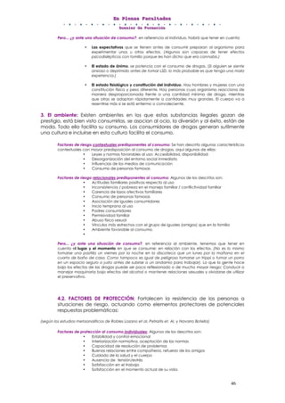 EEEnnn PPPllleeennnaaasss FFFaaacccuuullltttaaadddeeesss
DDDooossssssiiieeerrr dddeee FFFooorrrmmmaaaccciiióóónnn
46
Pero... ¿y ante una situación de consumo?, en referencia al individuo, habrá que tener en cuenta:
• Las expectativas que se tienen antes de consumir preparan al organismo para
experimentar unos u otros efectos. (Algunos son capaces de tener efectos
psicodislépticos con tomillo porque les han dicho que era cannabis.)
• El estado de ánimo, se potencia con el consumo de drogas. (Si alguien se siente
ansioso o deprimido antes de tomar LSD, lo más probable es que tenga una mala
experiencia.)
• El estado fisiológico y constitución del individuo. Hay hombres y mujeres con una
constitución física y peso diferente. Hay personas cuyo organismo reacciona de
manera desproporcionada frente a una cantidad mínima de droga, mientras
que otras se adaptan rápidamente a cantidades muy grandes. El cuerpo va a
resentirse más si se está enfermo o convaleciente.
3. El ambiente: Existen ambientes en los que estas substancias ilegales gozan de
prestigio, está bien visto consumirlas, se asocian al ocio, la diversión y al éxito, están de
moda. Todo ello facilita su consumo. Los consumidores de drogas generan sutilmente
una cultura e incluirse en esta cultura facilita el consumo.
Factores de riesgo contextuales predisponentes al consumo: Se han descrito algunas características
contextuales con mayor predisposición al consumo de drogas, aquí algunas de ellas:
• Leyes y normas favorables al uso: Accesibilidad, disponibilidad
• Desorganización del entorno social inmediato
• Influencias de los medios de comunicación
• Consumo de personas famosas
Factores de riesgo relacionales predisponentes al consumo: Algunos de los descritos son:
• Actitudes familiares positivas respecto al uso
• Inconsistencia / pobreza en el manejo familiar / conflictividad familiar
• Carencia de lazos afectivos familiares
• Consumo de personas famosas
• Asociación de iguales consumidores
• Inicio temprano al uso
• Padres consumidores
• Permisividad familiar
• Abuso físico sexual
• Vínculos más estrechos con el grupo de iguales (amigos) que en la familia
• Ambiente favorable al consumo.
•
Pero... ¿y ante una situación de consumo?, en referencia al ambiente, tenemos que tener en
cuenta el lugar y el momento en que se consume: en relación con los efectos. (No es lo mismo
tomarse una pastilla un viernes por la noche en la discoteca que un lunes por la mañana en el
cuarto de baño de casa. Como tampoco es igual de peligroso tomarse un trippi o fumar un porro
en un espacio seguro o justo antes de subirse a un andamio para trabajar). Lo que la gente hace
bajo los efectos de las drogas puede ser poco reflexionado o de mucho mayor riesgo: Conducir o
manejar maquinaria bajo efectos del alcohol o mantener relaciones sexuales y olvidarse de utilizar
el preservativo.
4.2. FACTORES DE PROTECCIÓN: Fortalecen la resistencia de las personas a
situaciones de riesgo, actuando como elementos protectores de potenciales
respuestas problemáticas:
(según los estudios metaanalíticos de Robles Lozano et al, Petraitis et. Al, y Navarro Botella)
Factores de protección al consumo individuales: Algunos de los descritos son:
• Estabilidad y control emocional
• Interiorización normativa, aceptación de las normas
• Capacidad de resolución de problemas
• Buenas relaciones entre compañeros, refuerzo de los amigos
• Cuidado de la salud y el cuerpo
• Ausencia de tensión/estrés
• Satisfacción en el trabajo
• Satisfacción en el momento actual de su vida.
 