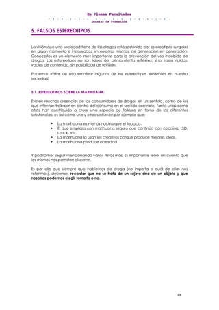 EEEnnn PPPllleeennnaaasss FFFaaacccuuullltttaaadddeeesss
DDDooossssssiiieeerrr dddeee FFFooorrrmmmaaaccciiióóónnn
48
5. FALSOS ESTEREOTIPOS
La visión que una sociedad tiene de las drogas está sostenida por estereotipos surgidos
en algún momento e instaurados en nosotros mismos, de generación en generación.
Conocerlos es un elemento muy importante para la prevención del uso indebido de
drogas. Los estereotipos no son ideas del pensamiento reflexivo, sino frases rígidas,
vacías de contenido, sin posibilidad de revisión.
Podemos tratar de esquematizar algunos de los estereotipos existentes en nuestra
sociedad:
5.1. ESTEREOTIPOS SOBRE LA MARIHUANA:
Existen muchas creencias de los consumidores de drogas en un sentido, como de los
que intentan trabajar en contra del consumo en el sentido contrario. Tanto unas como
otras han contribuido a crear una especie de folklore en torno de las diferentes
substancias; es así como uno y otros sostienen por ejemplo que:
• La marihuana es menos nociva que el tabaco.
• El que empieza con marihuana seguro que continúa con cocaína, LSD,
crack, etc.
• La marihuana la usan los creativos porque produce mejores ideas.
• La marihuana produce obesidad.
Y podríamos seguir mencionando varios mitos más. Es importante tener en cuenta que
los mismos nos permiten discernir.
Es por ello que siempre que hablemos de droga (no importa a cuál de ellas nos
referimos), debemos recordar que no se trata de un sujeto sino de un objeto y que
nosotros podemos elegir tomarla o no.
 