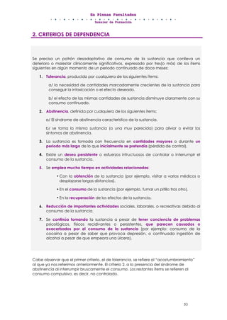 EEEnnn PPPllleeennnaaasss FFFaaacccuuullltttaaadddeeesss
DDDooossssssiiieeerrr dddeee FFFooorrrmmmaaaccciiióóónnn
53
2. CRITERIOS DE DEPENDENCIA
Se precisa un patrón desadaptativo de consumo de la sustancia que conlleva un
deterioro o malestar clínicamente significativos, expresado por tres(o más) de los ítems
siguientes en algún momento de un periodo continuado de doce meses:
1. Tolerancia, producida por cualquiera de los siguientes ítems:
a/ la necesidad de cantidades marcadamente crecientes de la sustancia para
conseguir la intoxicación o el efecto deseado.
b/ el efecto de las mismas cantidades de sustancia disminuye claramente con su
consumo continuado.
2. Abstinencia, definida por cualquiera de los siguientes ítems:
a/ El síndrome de abstinencia característico de la sustancia.
b/ se toma la misma sustancia (o una muy parecida) para aliviar o evitar los
síntomas de abstinencia.
3. La sustancia es tomada con frecuencia en cantidades mayores o durante un
periodo más largo de lo que inicialmente se pretendía (pérdida de control).
4. Existe un deseo persistente o esfuerzos infructuosos de controlar o interrumpir el
consumo de la sustancia.
5. Se emplea mucho tiempo en actividades relacionadas:
• Con la obtención de la sustancia (por ejemplo, visitar a varios médicos o
desplazarse largas distancias).
• En el consumo de la sustancia (por ejemplo, fumar un pitillo tras otro).
• En la recuperación de los efectos de la sustancia.
6. Reducción de importantes actividades sociales, laborales, o recreativas debido al
consumo de la sustancia.
7. Se continúa tomando la sustancia a pesar de tener conciencia de problemas
psicológicos, físicos recidivantes o persistentes, que parecen causados o
exacerbados por el consumo de la sustancia (por ejemplo: consumo de la
cocaína a pesar de saber que provoca depresión, o continuada ingestión de
alcohol a pesar de que empeora una úlcera).
Cabe observar que el primer criterio, el de tolerancia, se refiere al “acostumbramiento”
al que ya nos referimos anteriormente. El criterio 2, a la presencia del síndrome de
abstinencia al interrumpir bruscamente el consumo. Los restantes ítems se refieren al
consumo compulsivo, es decir, no controlado.
 