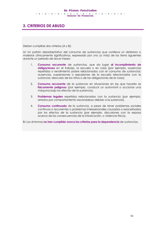 EEEnnn PPPllleeennnaaasss FFFaaacccuuullltttaaadddeeesss
DDDooossssssiiieeerrr dddeee FFFooorrrmmmaaaccciiióóónnn
54
3. CRITERIOS DE ABUSO
Deben cumplirse dos criterios (A y B):
A/ Un patrón desadaptativo del consumo de sustancias que conlleva un deterioro o
malestar clínicamente significativos, expresado por uno (o más) de los ítems siguientes
durante un periodo de doce meses:
1. Consumo recurrente de sustancias, que da lugar al incumplimiento de
obligaciones en el trabajo, la escuela o en casa (por ejemplo, ausencias
repetidas o rendimiento pobre relacionados con el consumo de sustancias;
ausencias, suspensiones o expulsiones de la escuela relacionadas con la
sustancia; descuido de los niños o de las obligaciones de la casa).
2. Consumo recurrente de la sustancia en situaciones en las que hacerlo es
físicamente peligroso (por ejemplo, conducir un automóvil o accionar una
máquina bajo los efectos de la sustancia).
3. Problemas legales repetidos relacionados con la sustancia (por ejemplo,
arrestos por comportamiento escandaloso debido a la sustancia).
4. Consumo continuado de la sustancia, a pesar de tener problemas sociales
continuos o recurrentes o problemas interpersonales causados o exacerbados
por los efectos de la sustancia (por ejemplo, discusiones con la esposa
acerca de las consecuencias de la intoxicación, o violencia física).
B/ Los síntomas no han cumplido nunca los criterios para la dependencia de sustancias.
 