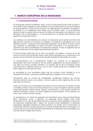 EEEnnn PPPllleeennnaaasss FFFaaacccuuullltttaaadddeeesss
DDDooossssssiiieeerrr dddeee FFFooorrrmmmaaaccciiióóónnn
56
111... MMMAAARRRCCCOOO CCCOOONNNCCCEEEPPPTTTUUUAAALLL DDDEEE LLLAAA SSSEEEXXXUUUAAALLLIIIDDDAAADDD
1.1 LA SEXUALIDAD HUMANA
En el lenguaje corriente la palabra “sexo” se usa con frecuencia para aludir al varón o
a la hembra (sexo biológico) o para referirse a una actividad física en la que interviene
el aparato genital (“hacer el acto sexual”). Por regla general, la palabra “sexualidad”
se emplea con un significado más amplio que el vocablo “sexo”, ya que pretende
abarcar todos los planos del ser sexual. Al hablar de sexualidad nos referimos a una
dimensión de la personalidad y no exclusivamente a la aptitud del individuo para
generar una respuesta erótica.
Los cambios en la mentalidad y las nuevas concepciones de la persona de fines del
siglo XIX han incitado a la ciencia a investigar y considerar la sexualidad como una
realidad humana1, capaz de unir la dimensión biológica y social del ser humano. Hasta
ese momento la sexualidad se había vinculado únicamente a la reproducción y
solamente por ésta se justificaban las relaciones sexuales. El sexo se regulaba por las
normas morales de una sociedad aparentemente puritana.
El Informe Kinsey 2(década de los 50) y los estudios de Masters y Jonson en los 60
marcan el inicio de la revolución sexual. Estos últimos estudiaron en un laboratorio, por
primera vez en la historia, las reacciones sexuales fisiológicas del hombre y la mujer.
La contemplación de la planificación familiar, los cambios en la legislación
(aprobación de la ley de divorcio, ley de aborto, legalización de anticonceptivos) y
una serie de hechos sociales permiten a la España del fin de la dictadura tomar
conciencia de su libertad sexual, la cual se verá condicionada por la epidemia del
SIDA surgida en la década de los 80.
La sexualidad es una necesidad básica del ser humano como también lo es la
búsqueda de afecto, y aunque es posible reprimirla o negarla, no lo es anularla.
Comprende todo un mundo de posibilidades, pudiéndose expresar de muchas
maneras (caricias, besos, una mirada...), de las cuales el coito vaginal es sólo una de
ellas, pero no la única.
Cada ser humano vive su sexualidad de manera única e individual. No existen normas
ni modelos a imitar. Cada uno/a descubrirá el suyo. Aunque el objetivo del sexo puede
variar (procreación, placer sexual, relación convivencial...), este puede cambiar en
distintos momentos; es decir, a veces el objetivo es la procreación, otros el placer y en
otros casos, ambos al mismo tiempo.
La sexualidad es una forma de expresión de la intimidad. Que incluye las dimensiones
física, emocional, social, y espiritual. Un desarrollo sexual integra todas estas
dimensiones en un eje de identidad personal, necesaria para establecer vínculos en
las relaciones interpersonales y lograr una armonía social equilibrada. El desarrollo
psicosexual saludable fortalece la estima personal; el manejo de las emociones; la
maduración afectiva; el logro del placer sin culpa; el desarrollo de la autoimagen y la
autoconciencia. De ahí la importancia de relacionar el desarrollo de la sexualidad con
una educación integral de la misma.
1 Algunos pioneros investigadores del sexo como H. Ellis, I. Bloch, M. Hirschled, S. Freud y G. Marañón.
2 Estudio en el cual se estudiaron los hábitos sexuales de miles de hombres y mujeres norteamericanos.
 