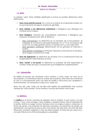 EEEnnn PPPllleeennnaaasss FFFaaacccuuullltttaaadddeeesss
DDDooossssssiiieeerrr dddeee FFFooorrrmmmaaaccciiióóónnn
58
1.2. SEXO.
La palabra “sexo” tiene múltiples significados e incluso se pueden diferenciar varias
definiciones:
1. Sexo como práctica sexual, tal y como se comenta en el apartado anterior, en
la que intervienen de alguna manera los genitales.
2. Sexo referido a las diferencias anatómicas y fisiológicas que distinguen los
hombres de las mujeres.
3. Sexo biológico: Conjunto de características anatómicas y fisiológicas que
propician la reproducción. Éste se divide en:
- Sexo cromosómico: se determina en el momento de la fecundación. Al
integrarse el cromosoma del espermatozoide ("X" o "Y") al cromosoma del
óvulo ("X"), la carga genética forma un hombre ("XY") o una mujer ("XX").
- Sexo gonadal u hormonal: diferenciación de las gónadas en testículos u
ovarios.
- Sexo genital o morfológico: Formación del pene y el escroto en el hombre y
de la vagina y el útero en la mujer.
4. Sexo de asignación: Se determina de acuerdo con la conformación física de
los genitales de cada individuo al nacer.
5. Sexo “social” o rol sexual: Lo determina la sociedad. De éste dependerá el
nombre, el tipo de ropa y la educación que modelará el comportamiento.
1.2.1. SEXUACIÓN.
Se refiere al proceso de construirse como hombre o como mujer. Se inicia en la
fecundación y no terminará hasta la muerte de la persona. Entre estos dos momentos
se van a ir concatenando toda una serie de niveles o estructuras que, progresiva y
evolutivamente, van sexuando a cada uno y cada una.
Sexos hay dos, pero cada uno de ellos está repleto de posibilidades. Hay muchas
maneras de “estructurarse” como hombre y muchas de hacerlo como mujer.
1.3. ERÓTICA.
La erótica es la forma concreta de expresar todo lo anterior, lo que somos y lo que
vivimos. Y que, como es lógico, tiene múltiples y variadas formas. Para el desarrollo de
la erótica entran en juego muchos factores como los propios valores y creencias, la
forma de pensar y de entender las relaciones sexuales y las relaciones de pareja, los
sentimientos y la importancia que se den a los mismos. De todo esto, así como de otras
influencias, acabará surgiendo un tipo de erótica propia. Se trata de que cada uno y
una sean felices con su forma de expresar su sexualidad.
 
