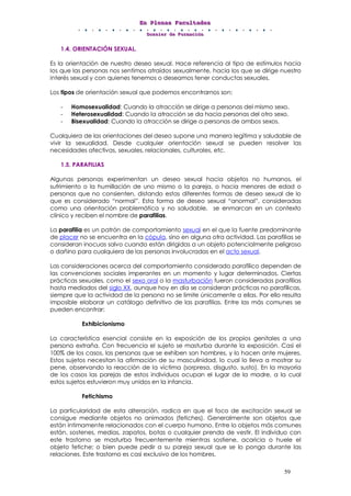 EEEnnn PPPllleeennnaaasss FFFaaacccuuullltttaaadddeeesss
DDDooossssssiiieeerrr dddeee FFFooorrrmmmaaaccciiióóónnn
59
1.4. ORIENTACIÓN SEXUAL.
Es la orientación de nuestro deseo sexual. Hace referencia al tipo de estímulos hacia
los que las personas nos sentimos atraídos sexualmente, hacia los que se dirige nuestro
interés sexual y con quienes tenemos o deseamos tener conductas sexuales.
Los tipos de orientación sexual que podemos encontrarnos son:
- Homosexualidad: Cuando la atracción se dirige a personas del mismo sexo.
- Heterosexualidad: Cuando la atracción se da hacia personas del otro sexo.
- Bisexualidad: Cuando la atracción se dirige a personas de ambos sexos.
Cualquiera de las orientaciones del deseo supone una manera legítima y saludable de
vivir la sexualidad. Desde cualquier orientación sexual se pueden resolver las
necesidades afectivas, sexuales, relacionales, culturales, etc.
1.5. PARAFILIAS
Algunas personas experimentan un deseo sexual hacia objetos no humanos, el
sufrimiento o la humillación de uno mismo o la pareja, o hacia menores de edad o
personas que no consienten, distando estas diferentes formas de deseo sexual de lo
que es considerado “normal”. Esta forma de deseo sexual “anormal”, consideradas
como una orientación problemática y no saludable, se enmarcan en un contexto
clínico y reciben el nombre de parafilias.
La parafilia es un patrón de comportamiento sexual en el que la fuente predominante
de placer no se encuentra en la cópula, sino en alguna otra actividad. Las parafilias se
consideran inocuas salvo cuando están dirigidas a un objeto potencialmente peligroso
o dañino para cualquiera de las personas involucradas en el acto sexual.
Las consideraciones acerca del comportamiento considerado parafílico dependen de
las convenciones sociales imperantes en un momento y lugar determinados. Ciertas
prácticas sexuales, como el sexo oral o la masturbación fueron consideradas parafilias
hasta mediados del siglo XX, aunque hoy en día se consideran prácticas no parafílicas,
siempre que la actividad de la persona no se limite únicamente a ellas. Por ello resulta
imposible elaborar un catálogo definitivo de las parafilias. Entre las más comunes se
pueden encontrar:
Exhibicionismo
La característica esencial consiste en la exposición de los propios genitales a una
persona extraña. Con frecuencia el sujeto se masturba durante la exposición. Casi el
100% de los casos, las personas que se exhiben son hombres, y lo hacen ante mujeres.
Estos sujetos necesitan la afirmación de su masculinidad, lo cual lo lleva a mostrar su
pene, observando la reacción de la víctima (sorpresa, disgusto, susto). En la mayoría
de los casos las parejas de estos individuos ocupan el lugar de la madre, a la cual
estos sujetos estuvieron muy unidos en la infancia.
Fetichismo
La particularidad de esta alteración, radica en que el foco de excitación sexual se
consigue mediante objetos no animados (fetiches). Generalmente son objetos que
están íntimamente relacionados con el cuerpo humano. Entre lo objetos más comunes
están, sostenes, medias, zapatos, botas o cualquier prenda de vestir. El individuo con
este trastorno se masturba frecuentemente mientras sostiene, acaricia o huele el
objeto fetiche; o bien puede pedir a su pareja sexual que se lo ponga durante las
relaciones. Este trastorno es casi exclusivo de los hombres.
 