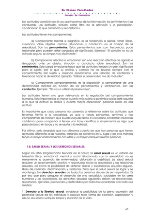 EEEnnn PPPllleeennnaaasss FFFaaacccuuullltttaaadddeeesss
DDDooossssssiiieeerrr dddeee FFFooorrrmmmaaaccciiióóónnn
62
Las actitudes condicionan el uso que hacemos de la información, los sentimientos y las
conductas. Las actitudes actúan como filtro de la atención y la percepción,
condicionan lo que asimilamos y recordamos.
Las actitudes tienen tres componentes:
a) Componente mental o cognitivo: es la tendencia a opinar, tener ideas,
creencias sobre objetos, normas, situaciones y conductas en el campo de la
sexualidad. Son los pensamientos. Estos pensamientos son, con frecuencia, poco
racionales pero pueden estar cargados de significado. Ejemplo: “El condón no es un
método seguro, se rompe muy fácilmente”.
b) Componente afectivo o emocional: son una reacción afectiva de agrado o
desagrado ante un objeto, situación o conducta sobre sexualidad. Son los
sentimientos. Esta carga emocional hace que las actitudes tengan un gran significado
para el sujeto, por lo que su análisis y cambio ha de llevarse siempre con el
consentimiento del sujeto y creando previamente una relación de confianza y
tolerancia hacia la diversidad. Ejemplo: “Utilizar el preservativo me da mal rollo”.
c) Componente comportamental: es la disposición a comportarse de una
determinada manera en función de los pensamientos y sentimientos. Son las
conductas. Ejemplo: “No voy a utilizar el preservativo”.
Las actitudes tienen una gran relevancia en la regulación del comportamiento
humana. Esta importancia es mayor cuanto más sujeto a polémica social esté aquello
a lo que la actitud se refiere y cuanto mayor implicación personal exista en esa
actitud.
Es importante que cada persona nos paremos a reflexionar sobre las actitudes que
tenemos frente a la sexualidad, ya que a veces pensamos, sentimos y nos
comportamos de manera que puede perjudicarnos. Es necesario contrastar creencias
cotidianas para comprobar si tienen una base científica o simplemente es algo que
pasa de boca en boca y no se ajusta a la realidad.
Por último, sería deseable que nos diéramos cuenta de que hay personas que tienen
actitudes diferentes a las nuestras, tratando de ponernos en su lugar y de esta manera
tener un mayor entendimiento con ellas y un mayor enriquecimiento personal.
1.8. SALUD SEXUAL Y LOS DERECHOS SEXUALES.
Según las OMS (Organización Mundial de la Salud) la salud sexual es un estado de
bienestar físico, emocional, mental y social relacionado con la sexualidad; no es
meramente la ausencia de enfermedad, disfunción o debilidad. La salud sexual
requiere un acercamiento positivo y respetuoso hacia la sexualidad y las relaciones
sexuales, así como la posibilidad de obtener placer y experiencias sexuales seguras,
libres de coerción, discriminación y violencia. Para que la salud sexual se logre y se
mantenga, los derechos sexuales de todas las personas deben de ser respetados. Es
por eso que para asegurar el desarrollo de una sexualidad saludable en los seres
humanos y las sociedades, los derechos sexuales siguientes deben ser reconocidos,
respetados, ejercidos, promovidos y defendidos por todas las sociedades con todos sus
medios:
1. Derecho a la libertad sexual: establece la posibilidad de la plena expresión del
potencial sexual de los individuos y excluye toda forma de coerción, explotación y
abuso sexual en cualquier etapa y situación de la vida.
 