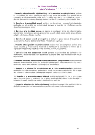 EEEnnn PPPllleeennnaaasss FFFaaacccuuullltttaaadddeeesss
DDDooossssssiiieeerrr dddeee FFFooorrrmmmaaaccciiióóónnn
63
2. Derecho a la autonomía, a la integridad y a la seguridad sexual del cuerpo: incluye
la capacidad de tomar decisiones autónomas sobre la propia vida sexual en un
contexto de ética personal y social; están incluidas también la capacidad de control y
disfrute de nuestros cuerpos, libres de tortura, mutilación o violencia de cualquier tipo.
3. Derecho a la privacidad sexual: legitima las decisiones y conductas individuales
realizadas en el ámbito de la intimidad, siempre y cuando no interfieran con los
derechos sexuales de otros.
4. Derecho a la igualdad sexual: se opone a cualquier forma de discriminación
relacionada con el sexo, género, preferencia sexual, edad, clase social, grupo étnico,
religión o limitación física o mental.
5. Derecho al placer sexual: prerrogativa al disfrute y goce sexual (incluyendo el
autoerotismo), fuente de bienestar físico, intelectual y espiritual.
6. Derecho a la expresión sexual emocional: abarca más allá del placer erótico o los
actos sexuales y reconoce la facultad a manifestar la sexualidad a través de la
expresión emocional y afectiva como el cariño, la ternura y el amor.
7. Derecho a la libre asociación sexual: permite la posibilidad de contraer o no
matrimonio, de divorciarse o de establecer cualquier otro tipo de asociación sexual
responsable.
8. Derecho a la toma de decisiones reproductivas libres y responsables: comprende el
derecho a decidir tener hijos o no, el número y el tiempo a transcurrir entre cada uno, y
el acceso pleno a los métodos para regular la fecundidad.
9. Derecho a la información sexual basada en el conocimiento científico: demanda
que la información sexual sea generada a través de procesos científicos y éticos, que
sea difundida de forma apropiada y que llegue a todas las capas sociales.
10. Derecho a la educación sexual integral: solicita la impartición de la educación
sexual durante toda la extensión de la vida, desde el nacimiento hasta la vejez, y
exhorta a la participación de todas las instituciones sociales.
11. Derecho a la atención de la salud sexual: conlleva la prevención y el tratamiento
de todos los problemas, preocupaciones, enfermedades y trastornos sexuales.
 