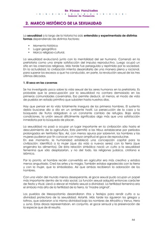 EEEnnn PPPllleeennnaaasss FFFaaacccuuullltttaaadddeeesss
DDDooossssssiiieeerrr dddeee FFFooorrrmmmaaaccciiióóónnn
64
222... MMMAAARRRCCCOOO HHHIIISSSTTTÓÓÓRRRIIICCCOOO DDDEEE LLLAAA SSSEEEXXXUUUAAALLLIIIDDDAAADDD
La sexualidad a lo largo de la historia ha sido entendida y experimentada de distintas
formas dependiendo de distintos factores:
• Momento histórico
• Lugar geográfico
• Marco religioso-cultural.
La sexualidad evolucionó junto con la mentalidad del ser humano. Comenzó en la
prehistoria como una simple satisfacción del impulso reproductivo. Luego ocupó un
sitio en las creencias religiosas. Más tarde fue perseguida y reprimida por la sociedad.
En la actualidad, la civilización intenta desarrollarla de una manera plena y racional,
para superar los excesos a que ha conducido, en parte, la revolución sexual de las tres
últimas décadas.
1. El sexo en las cavernas
Se ha investigado poco sobre la vida sexual de los seres humanos en la prehistoria. Es
probable que la preocupación por la sexualidad no contara demasiado en las
primeras comunidades cavernarias. Eso permite deducir, al menos, el modo de vida
de pueblos en estado primitivo que subsisten hasta nuestros días.
Hay que pensar en la vida totalmente insegura de los primeros hombres. El sustento
debía buscarse día a día en un ambiente hostil. La persecución de la caza y la
búsqueda de frutos obligaban a un constante cambio de refugios. Bajo estas
condiciones, la unión sexual difícilmente significaba algo más que una satisfacción
inmediata par la búsqueda de placer.
La sexualidad no pasó a ocupar un lugar importante en la civilización sólo hasta el
descubrimiento de la agricultura. Esta permitió a las tribus establecerse por períodos
prolongados en territorios fijos. Así, con menos apuros por sobrevivir, los hombres y las
mujeres pudieron por fin conocer con mayor amplitud el goce de reproducirse.
En ese momento, la humanidad estableció una concepción capital para la
civilización: identificó a la mujer (que da vida a nuevos seres) con la tierra (que
engendra los alimentos). De ésta relación simbólica nació un culto a la sexualidad
femenina que sólo desplazarían, y no del todo, las religiones judaica, cristiana e
islámica.
Por lo pronto, el hombre recién convertido en agricultor era más creativo y estaba
menos angustiado. Creó las artes y la magia. También estaba agradecido con la tierra
y con la mujer, que la simbolizaba. Así que ambas recibieron la adoración de los
hombres.
Con una visión del mundo menos desesperante, el goce sexual pudo ocupar un papel
más importante dentro de la vida social. La función sexual adquirió entonces carácter
de fiesta y ritual. Llevó a elevar el misterio sexual a divinidad. La fertilidad femenina era
el símbolo más alto de la fertilidad de la tierra, la "madre original".
Los pueblos de Mesopotamia desarrollaron ritos y festejos para rendir culto a su
divinidad protectora de la sexualidad: Astarté. Más tarde los siguieron los griegos y
latinos, que adoraron a la misma divinidad bajo los nombres de Afrodita y Venus, Hera
y Juno. Estas diosas representaban, en conjunto, el goce sensual y la preservación de
la especie que de él resulta.
 