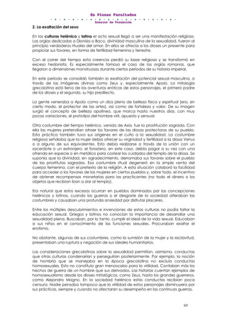 EEEnnn PPPllleeennnaaasss FFFaaacccuuullltttaaadddeeesss
DDDooossssssiiieeerrr dddeee FFFooorrrmmmaaaccciiióóónnn
65
2. La exaltación del sexo
En las culturas helénica y latina el acto sexual llegó a ser una manifestación religiosa.
Las orgías dedicadas a Dionisio o Baco, divinidad masculina de la sexualidad, fueron al
principio verdaderos rituales del amor. En ellos se ofrecía a los dioses un presente para
propiciar sus favores, en forma de fertilidad femenina y terrestre.
Con el correr del tiempo esta creencia perdió su base religiosa y se transformó en
exceso hedonista. Es especialmente famoso el caso de las orgías romanas, que
llegaron a dimensiones monstruosas durante ciertos períodos de su historia imperial.
En este período se consolidó también la exaltación del potencial sexual masculina, a
través de las imágenes divinas como Zeus y, especialmente Apolo. La mitología
grecolatina está llena de las aventuras eróticas de estos personajes, el primero padre
de los dioses y el segundo, su hijo predilecto.
La gente veneraba a Apolo como un dios pleno de belleza física y espiritual (era, en
cierto modo, el protector de las artes), así como de fortaleza y valor. De su imagen
surgió el concepto de belleza apolínea, que marca hasta nuestros días, con muy
pocas variaciones, el prototipo del hombre viril, apuesto y sensual.
Otra costumbre del tiempo helénico, venida de Asia, fue la prostitución sagrada. Con
ella las mujeres pretendían atraer los favores de las diosas protectoras de su pueblo.
Esta práctica también tuvo sus orígenes en el culto a la sexualidad. La costumbre
religiosa señalaba que la mujer debía ofrecer su virginidad y fertilidad a la diosa Venus
o a alguno de sus equivalentes. Esto debía realizarse a través de la unión con un
sacerdote o un extranjero; el forastero, en este caso, debía pagar a su vez con una
ofrenda en especie o en metálico para costear los cuidados del templo de la diosa. Se
suponía que la divinidad, en agradecimiento, derramaba sus favores sobre el pueblo
de las prostitutas sagradas. Esa costumbre ritual degeneró en la simple venta del
cuerpo femenino, con el pretexto de la religión. A esta situación colaboró la facilidad
para acceder a los favores de las mujeres en ciertos pueblos y, sobre todo, el incentivo
de obtener recompensas monetarias para las practicantes (no todo el dinero o los
objetos que recibían iban a dar al templo).
Era natural que estos excesos ocurran en pueblos dominados por las concepciones
helénicas y latinas, cuando las guerras o el desgaste de la sociedad alteraban las
costumbres y causaban una profunda ansiedad por disfrutar placeres.
Entre los múltiples descubrimientos e invenciones de estas culturas no podía faltar la
educación sexual. Griegos y latinos no conocían la importancia de desarrollar una
sexualidad plena. Buscaban, por lo tanto, cumplir el ideal de la vida sexual. Educaban
a sus niños en el conocimiento de las funciones sexuales. Procuraban exaltar el
erotismo.
No obstante, algunas de sus costumbres, como la sumisión de la mujer y la esclavitud,
presentaban una ruptura y negación de sus ideales humanitarios.
Las consideraciones grecolatinas sobre la sexualidad permitían, asimismo, conductas
que otras culturas condenarían y perseguirían posteriormente. Por ejemplo, la noción
de hombría que se manejaba en la época grecolatina no excluía conductas
homosexuales. Esto no constituía gran menoscabo para la virilidad. Contaban más los
hechos de guerra de un hombre que sus derivados. Las historias cuentan ejemplos de
homosexualismo desde los dioses mitológicos, como Zeus, hasta los grandes guerreros,
como Alejandro Magno. En la sociedad helénica estas conductas recibían poca
censura. Nadie pensaba tampoco que la virilidad de estos personajes disminuyera por
sus prácticas, siempre y cuando no afectaran su desempeño en las continuas guerras.
 
