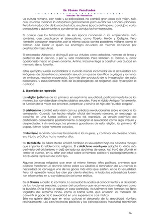 EEEnnn PPPllleeennnaaasss FFFaaacccuuullltttaaadddeeesss
DDDooossssssiiieeerrr dddeee FFFooorrrmmmaaaccciiióóónnn
66
La cultura romana, con todo y su belicosidad, no cambió gran cosa esta visión. Más
aún, muchos romanos la adoptaron gozosamente para excitar sus rutinarios placeres.
Pero la introducción de la moral estoica, en plena época del Imperio, condujo a varios
pensadores y gobernantes a condenar las conductas homosexuales.
Es común que los historiadores de esa época condenen a los emperadores más
sombríos, que practicaron el bisexualismo, como Tiberio, Nerón y Calígula. Pero
también consignan reproches por la misma causa contra paladines militares como el
famoso Julio César (a quien sus enemigos acusaron en muchas ocasiones por
prostitución masculina).
El emperador Adriano se distinguió por sus virtudes como estadista, hombre de letras y
protector de la ciencia, y por su vida moderada. Pero también es famoso su amor
apasionado hacia un joven amante, Antino. Inclusive llegó a construir una ciudad en
memoria de su favorito.
Estos ejemplos suelen escandalizar o cuando menos incomodar en la actualidad. Las
imágenes de desenfreno y perversión sexual con que se identifica a griegos y romanos
sin embargo, resultan exageradas. Son más bien producto de la imaginación de siglos
posteriores, y especialmente fruto de la propaganda de religiones que favorecían la
castidad.
3. El período de represión
La religión judía fue de las primeras en reprimir la sexualidad, particularmente la de las
mujeres. Las consideraban simples objetos sexuales. Para el rígido Antiguo Testamento,
la función de la mujer era procrear, perpetuar, y servir a los hijos del "pueblo elegido".
El cristianismo cambió esta visión con sus prédicas revolucionarias sobre el amor a los
semejantes. Cuando fue hecho religión oficial del imperio romano, sin embargo, se
convirtió en una fuerza política y, como tal, represiva. La versión pesimista del
cristianismo comenzaría posteriormente a designar la sexualidad como algo impuro y
despreciable. Y sin embargo, los primeros guardianes de esta religión, los primeros 40
papas, fueron todos hombres casados.
El islamismo reprimió aún más ferozmente a las mujeres, y continúa, en diversos países,
esa injusta práctica hasta nuestros días.
En Occidente, la Edad Media enterró también la sexualidad bajo los pesados ropajes
que imponía la intolerancia religiosa. El catolicismo maniqueo adoptó la visión más
pesimista del cristianismo y dejó de lado sus doctrinas de amor. Así, trató de difundir el
temor al cuerpo, en su afán por influir sobre el hombre política y psicológicamente a
través de la represión de todo tipo.
Algunos jerarcas religiosos que eran al mismo tiempo jefes políticos, creyeron que
podrían mantener un dominio férreo sobre sus súbditos si eliminaban de sus mentes la
necesidad de conseguir uno de los goces más altos que existen, el de la sexualidad.
Pero tal represión nunca fue cien por ciento efectiva, ni todos los eclesiásticos fueron
tan intolerantes en su consideración del amor erótico.
En el Oriente sucedía lo contrario. La sociedad buscaba el conocimiento y el desarrollo
de las funciones sexuales, a pesar del ascetismo que recomendaban religiones como
la budista. En la India se daba un caso parecido. Actualmente son famosos los libros
sagrados del erotismo hindú, como el Kama Sutra, que enseñan las maneras de
convertir el goce de la sexualidad en una experiencia casi mística.
Esto no quiere decir que en estas culturas el desarrollo de la sexualidad triunfara
rotundamente. Las conveniencias políticas y las concepciones machistas mantenían
 