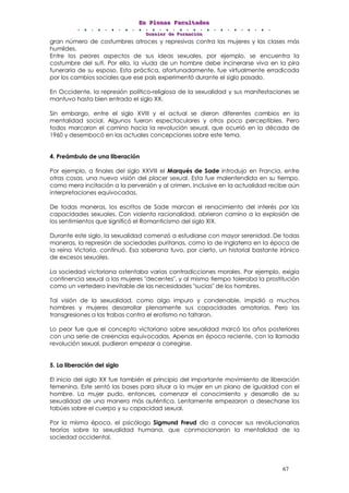EEEnnn PPPllleeennnaaasss FFFaaacccuuullltttaaadddeeesss
DDDooossssssiiieeerrr dddeee FFFooorrrmmmaaaccciiióóónnn
67
gran número de costumbres atroces y represivas contra las mujeres y las clases más
humildes.
Entre los peores aspectos de sus ideas sexuales, por ejemplo, se encuentra la
costumbre del suti. Por ella, la viuda de un hombre debe incinerarse viva en la pira
funeraria de su esposo. Esta práctica, afortunadamente, fue virtualmente erradicada
por los cambios sociales que ese país experimentó durante el siglo pasado.
En Occidente, la represión político-religiosa de la sexualidad y sus manifestaciones se
mantuvo hasta bien entrado el siglo XX.
Sin embargo, entre el siglo XVIII y el actual se dieron diferentes cambios en la
mentalidad social. Algunos fueron espectaculares y otros poco perceptibles. Pero
todos marcaron el camino hacia la revolución sexual, que ocurrió en la década de
1960 y desembocó en las actuales concepciones sobre este tema.
4. Preámbulo de una liberación
Por ejemplo, a finales del siglo XXVIII el Marqués de Sade introdujo en Francia, entre
otras cosas, una nueva visión del placer sexual. Esta fue malentendida en su tiempo,
como mera incitación a la perversión y al crimen. Inclusive en la actualidad recibe aún
interpretaciones equivocadas.
De todas maneras, los escritos de Sade marcan el renacimiento del interés por las
capacidades sexuales. Con violenta racionalidad, abrieron camino a la explosión de
los sentimientos que significó el Romanticismo del siglo XIX.
Durante este siglo, la sexualidad comenzó a estudiarse con mayor serenidad. De todas
maneras, la represión de sociedades puritanas, como la de Inglaterra en la época de
la reina Victoria, continuó. Esa soberana tuvo, por cierto, un historial bastante irónico
de excesos sexuales.
La sociedad victoriana ostentaba varias contradicciones morales. Por ejemplo, exigía
continencia sexual a las mujeres "decentes", y al mismo tiempo toleraba la prostitución
como un vertedero inevitable de las necesidades "sucias" de los hombres.
Tal visión de la sexualidad, como algo impuro y condenable, impidió a muchos
hombres y mujeres desarrollar plenamente sus capacidades amatorias. Pero las
transgresiones a las trabas contra el erotismo no faltaron.
Lo peor fue que el concepto victoriano sobre sexualidad marcó los años posteriores
con una serie de creencias equivocadas. Apenas en época reciente, con la llamada
revolución sexual, pudieron empezar a corregirse.
5. La liberación del siglo
El inicio del siglo XX fue también el principio del importante movimiento de liberación
femenina. Este sentó las bases para situar a la mujer en un plano de igualdad con el
hombre. La mujer pudo, entonces, comenzar el conocimiento y desarrollo de su
sexualidad de una manera más auténtica. Lentamente empezaron a desecharse los
tabúes sobre el cuerpo y su capacidad sexual.
Por la misma época, el psicólogo Sigmund Freud dio a conocer sus revolucionarias
teorías sobre la sexualidad humana, que conmocionaron la mentalidad de la
sociedad occidental.
 