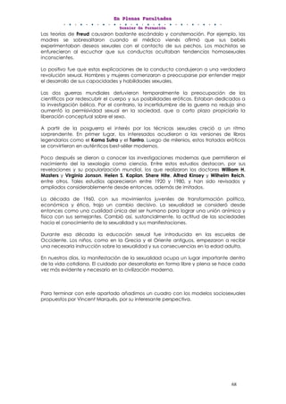 EEEnnn PPPllleeennnaaasss FFFaaacccuuullltttaaadddeeesss
DDDooossssssiiieeerrr dddeee FFFooorrrmmmaaaccciiióóónnn
68
Las teorías de Freud causaron bastante escándalo y consternación. Por ejemplo, las
madres se sobresaltaron cuando el médico vienés afirmó que sus bebés
experimentaban deseos sexuales con el contacto de sus pechos. Los machistas se
enfurecieron al escuchar que sus conductas ocultaban tendencias homosexuales
inconscientes.
Lo positivo fue que estas explicaciones de la conducta condujeron a una verdadera
revolución sexual. Hombres y mujeres comenzaron a preocuparse por entender mejor
el desarrollo de sus capacidades y habilidades sexuales.
Las dos guerras mundiales detuvieron temporalmente la preocupación de los
científicos por redescubrir el cuerpo y sus posibilidades eróticas. Estaban dedicados a
la investigación bélica. Por el contrario, la incertidumbre de la guerra no redujo sino
aumentó la permisividad sexual en la sociedad, que a corto plazo propiciaría la
liberación conceptual sobre el sexo.
A partir de la posguerra el interés por las técnicas sexuales creció a un ritmo
sorprendente. En primer lugar, los interesados acudieron a las versiones de libros
legendarios como el Kama Sutra y el Tantra. Luego de milenios, estos tratados eróticos
se convirtieron en auténticos best-séller modernos.
Poco después se dieron a conocer las investigaciones modernas que permitieron el
nacimiento del la sexología como ciencia. Entre estos estudios destacan, por sus
revelaciones y su popularización mundial, los que realizaron los doctores William H.
Masters y Virginia Jonson, Helen S. Kaplan, Shere Hite, Alfred Kinsey y Wilhelm Reich,
entre otros. Tales estudios aparecieron entre 1920 y 1980, y han sido revisados y
ampliados considerablemente desde entonces, además de imitados.
La década de 1960, con sus movimientos juveniles de transformación política,
económica y ética, trajo un cambio decisivo. La sexualidad se consideró desde
entonces como una cualidad única del ser humano para lograr una unión anímica y
física con sus semejantes. Cambió así, sustancialmente, la actitud de las sociedades
hacia el conocimiento de la sexualidad y sus manifestaciones.
Durante esa década la educación sexual fue introducida en las escuelas de
Occidente. Los niños, como en la Grecia y el Oriente antiguos, empezaron a recibir
una necesaria instrucción sobre la sexualidad y sus consecuencias en la edad adulta.
En nuestros días, la manifestación de la sexualidad ocupa un lugar importante dentro
de la vida cotidiana. El cuidado por desarrollarla en forma libre y plena se hace cada
vez más evidente y necesario en la civilización moderna.
Para terminar con este apartado añadimos un cuadro con los modelos sociosexuales
propuestos por Vincent Marqués, por su interesante perspectiva.
 