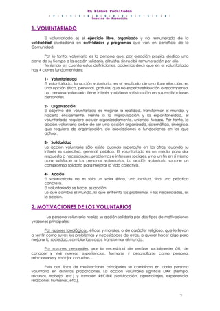 EEEnnn PPPllleeennnaaasss FFFaaacccuuullltttaaadddeeesss
DDDooossssssiiieeerrr dddeee FFFooorrrmmmaaaccciiióóónnn
7
1. VOLUNTARIADO
El voluntariado es el ejercicio libre, organizado y no remunerado de la
solidaridad ciudadana en actividades y programas que van en beneficio de la
Comunidad.
Por lo tanto, voluntario es la persona que, por elección propia, dedica una
parte de su tiempo a la acción solidaria, altruista, sin recibir remuneración por ello.
Teniendo en cuenta estas definiciones, podemos decir que en el voluntariado
hay 4 claves fundamentales:
1- Voluntariedad
El voluntariado, la acción voluntaria, es el resultado de una libre elección, es
una opción ética, personal, gratuita, que no espera retribución o recompensa.
La persona voluntaria tiene interés y obtiene satisfacción en sus motivaciones
personales.
2- Organización
El objetivo del voluntariado es mejorar la realidad, transformar el mundo, y
hacerlo eficazmente. Frente a la improvisación y la espontaneidad, el
voluntariado requiere actuar organizadamente, uniendo fuerzas. Por tanto, la
acción voluntaria debe de ser una acción organizada, sistemática, sinérgica,
que requiere de organización, de asociaciones o fundaciones en las que
actuar.
3- Solidaridad
La acción voluntaria sólo existe cuando repercute en los otros, cuando su
interés es colectivo, general, público. El voluntariado es un medio para dar
respuesta a necesidades, problemas e intereses sociales, y no un fin en sí mismo
para satisfacer a las personas voluntarias. La acción voluntaria supone un
compromiso solidario para mejorar la vida colectiva.
4- Acción
El voluntariado no es sólo un valor ético, una actitud, sino una práctica
concreta.
El voluntariado se hace, es acción.
Lo que cambia el mundo, lo que enfrenta los problemas y las necesidades, es
la acción.
2. MOTIVACIONES DE LOS VOLUNTARIOS
La persona voluntaria realiza su acción solidaria por dos tipos de motivaciones
y razones principales:
Por razones ideológicas, éticas y morales, o de carácter religioso, que le llevan
a sentir como suyos los problemas y necesidades de otros, a querer hacer algo para
mejorar la sociedad, cambiar las cosas, transformar el mundo.
Por razones personales, por la necesidad de sentirse socialmente útil, de
conocer y vivir nuevas experiencias, formarse y desarrollarse como persona,
relacionarse y trabajar con otros,...
Esos dos tipos de motivaciones principales se combinan en cada persona
voluntaria en distintas proporciones. La acción voluntaria significa DAR (tiempo,
recursos, trabajo, etc.) y también RECIBIR (satisfacción, aprendizajes, experiencia,
relaciones humanas, etc.).
 