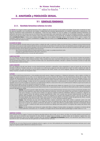 EEEnnn PPPllleeennnaaasss FFFaaacccuuullltttaaadddeeesss
DDDooossssssiiieeerrr dddeee FFFooorrrmmmaaaccciiióóónnn
70
333... AAANNNAAATTTOOOMMMÍÍÍAAA yyy FFFIIISSSIIIOOOLLLOOOGGGÍÍÍAAA SSSEEEXXXUUUAAALLL...
333...111... GGGEEENNNIIITTTAAALLLEEESSS FFFEEEMMMEEENNNIIINNNOOOSSS
333...111...111... GGGeeennniiitttaaallleeesss fffeeemmmeeennniiinnnooosss eeexxxttteeerrrnnnooosss::: lllaaa vvvuuulllvvvaaa
La VULVA es el órgano externo genital femenino. Ésta a diferencia de los hombres, se encuentra escondida. Quizá esta condición le valió,
en épocas pasadas, una connotación de misterio, multiplicidad de nombres (generalmente con sentido malsonante o peyorativo) y en
algunos momentos hasta sentimientos de vergüenza. Fuera de todo misterio, la vulva se refiere a los genitales externos femeninos, el
epicentro del placer, de manera que es una buena idea conocerla bien, para aprender a disfrutar de sus múltiples maravillas. Su aspecto
varía mucho de una mujer a otra, en su forma, color o tamaño. Si la miramos con la ayuda de un espejo o la palpamos reconoceremos en
ella, el monte de Venus, el labio mayor (labios exteriores); labio menor (labios interiores); clítoris; capucha del clítoris; uretra y vagina. Por
supuesto, cada uno con su cualidad y sensibilidad. La vulva limita por arriba con el monte de Venus, por debajo con el ano y, por fuera, por
la cara interna de ambos muslos.
EL MONTE DE VENUS
Zona almohadillada, situada sobre el hueso púbico cubierta de vello. La piel que cubre al monte de Venus contiene muchas terminaciones
nerviosas, por lo que la mujer puede disfrutar de ser acariciada en esta área. El monte de Venus se desarrolla porque el tejido graso que se
encuentra encima del hueso pubis es sensible a las hormonas femeninas. Se ha especulado del por qué de la presencia del vello y grasa en
el monte de Venus. Se ha dicho que tiene como funciones:
- Servir de acolchado entre los huesos pelvianos de la mujer y su pareja durante el coito.
- Proteger los genitales femeninos del sudor y del polvo.
- Fuente de feromonas a través del vello pubiano.
LABIOS MAYORES
Son dos pliegues de piel de tejido adiposo, cubiertos por vello púbico, una zona muy sensible al tacto y a las caricias. Pueden ser grandes o
pequeños, cortos o largos y tener diversos tamaños. Éstos cambian de color y de forma también dentro de la misma persona, por ejemplo
en las primeras etapas de la vida o cuando se tienen hijos. Son sexualmente sensibles y tienden a abrirse e hincharse cuando la mujer está
excitada para mostrar el interior.
LABIOS MENORES
Son dos pliegues de piel que tienen muchas terminaciones nerviosas y pequeños vasos sanguíneos lo que le hacen ser una zona muy
sensible al estímulo. Pueden variar de un color rosado a un café oscuro, según el color de la piel de la mujer. No están cubiertos de vello. En
su parte superior se unen formando lo que se llama el prepucio del clítoris. Tienen una forma irregular, algunas veces sobresalen entre los
labios mayores y pueden ser arrugados o lisos.
CLÍTORIS
Es el órgano eréctil sexual femenino y más sensible para sentir placer o llegar al orgasmo. A diferencia del pene o de la vagina, el clítoris no
juega un papel importante en el coito o en la reproducción. La única función de clítoris es la de proporcionar placer en la mujer. Tiene
millones de terminaciones nerviosas (dos veces más que el glande masculino) lo que hace que sea una zona muy sensible al tacto, a la
presión y a la temperatura. Se encuentra ubicado en la unión de los labios menores, tiene el tamaño de un guisante y está recubierto por
un capuchón que le protege. A pesar de ser muy parecido al pene masculino, su estimulación no funciona de la misma forma, es tan
sensible que en muchas mujeres no funciona con estimulación directa y reacciona más con la estimulación indirecta. Igual que el pene, el
clítoris se pone rígido y se hincha durante la excitación sexual.
El clítoris tiene tres porciones: el glande, el cuerpo y las raíces. Las tres estructuras miden en conjunto 10 a 13 cm. de promedio, lo cual es
una sorpresa para la mayoría de las personas que desconocen esto, lo que pasa es que, casi todo el clítoris está oculto y sólo una pequeña
porción del glande es visible.
Glande. Es la única porción visible del clítoris y tiene muchas terminaciones nerviosas que lo hace sumamente sensible. Es la
estructura del organismo que tiene más terminaciones nerviosas, al punto que duplica las que tiene el glande del pene y
más que la lengua y la punta de los dedos. En algunas mujeres el estímulo clitoridiano directo es doloroso y algunas no
toleran ninguna forma de estímulo porque experimentan dolor, aún cuando sea tocado indirectamente, de allí que el
glande está protegido por el prepucio. Durante el orgasmo es cuando más sensible se pone y por eso se retrae y se
esconde debajo del capuchón del clítoris, para evitar el contacto directo. El tamaño medio del glande del clítoris, cuando
no está erecto, es de unos 4 a 5 Mm., pero varía entre 1 a 1,5 cm. durante la relación sexual.
Cuerpo. Está formado por dos estructuras llamadas cuerpos cavernosos, que están unidos y parecen como una sola
estructura. Tienen forma cilíndrica y su interior es como una esponja que se llena de sangre durante el estímulo sexual, al
igual que lo hacen los cuerpos cavernosos del pene. El cuerpo del clítoris se puede palpar durante la excitación sexual
como un cordón, cubierto por piel, que se encuentra por debajo del hueso púbico. La longitud del cuerpo del clítoris varía
entre 4 y 5 cm.
Raíces. Los dos cilindros que forman el cuerpo del clítoris, al llegar al hueso púbico se separan y amoldan a la forma de los
huesos pelvianos, formando una "V" invertida. La longitud de las raíces del clítoris puede llegar a medir hasta 6 a 7 cm.
ABERTURA VAGINAL
Es la entrada hacia la vagina. Conecta los órganos sexuales externos de la mujer con la cérvix y el útero. En la parte anterior se encuentra la
uretra, que es el conducto que transporta la orina desde la vejiga hacia el exterior. A ambos lados de la abertura vaginal hay unos
conductos diminutos, que no son visibles a simple vista, por donde las glándulas de Bartholino drenan una secreción que lubrica la vulva
durante el coito. Las infecciones de esta glándula son relativamente comunes.
PERINEO
El perineo es una zona fibromuscular localizada entre la vagina y el ano. Está poblada por numerosas terminaciones nerviosas, por lo que
algunas mujeres pueden disfrutar las caricias en la zona.
 