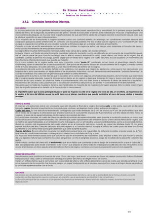 EEEnnn PPPllleeennnaaasss FFFaaacccuuullltttaaadddeeesss
DDDooossssssiiieeerrr dddeee FFFooorrrmmmaaaccciiióóónnn
72
333...111...222... GGGeeennniiitttaaallleeesss fffeeemmmeeennniiinnnooosss iiinnnttteeerrrnnnooosss...
LA VAGINA
Es la única estructura de los genitales femeninos que juega un doble papel: reproducción y sexualidad. En la primera porque permite la
salida del feto y en la segunda, la penetración del pene y donde es eyaculado el semen. Está rodeada por músculos y tapizada por una
mucosa llena de pliegues. La mucosa tiene la particularidad de que permite la salida de un líquido durante la excitación sexual, para que
se lubrique y permita un sexo más placentero.
En la mayoría de las ilustraciones la vagina aparece como una cavidad abierta; sin embargo, en condiciones normales siempre está
colapsada porque la pared anterior está en contacto con la pared posterior. Por eso se dice que la vagina es una “cavidad virtual”, esto
es, que es capaz de convertirse en una cavidad cuando se introduce algo en su interior y durante el nacimiento.
Cuando la mujer se excita sexualmente, en las relaciones coitales, la vagina se estira y se alarga para adaptarse al tamaño del pene y
evitar que los movimientos de empuje sean dolorosos.
La vagina tiene muchas terminaciones nerviosas, sobre todo cerca de la salida y en la cara anterior.
La parte interna y el fondo son prácticamente insensibles; además, aumenta mucho de diámetro en el momento de la excitación sexual,
de allí que un pene de gran tamaño no tenga mucho efecto sobre la estimulación de la parte interna y el fondo de la vagina. Por el
contrario, cuando el pene es muy largo, puede pegar con el fondo de la vagina y el cuello del útero, lo cual ocasiona un movimiento de
las estructuras internas de la pelvis que puede ser molesto.
En la cara anterior de la vagina existe una zona conocida como "punto G", nombrado así en honor al ginecólogo alemán Ernest
Gräfenberg, quien lo describió en la década de los 60’. Este punto se encuentra situado en la cara anterior de la vagina, a medio camino
entre el hueso del pubis y el cuello del útero, a unos tres centímetros del exterior de la vagina.
La existencia de este punto ha estado teñida por la polémica, con grupos que niegan su existencia y otros que lo han demostrado con
biopsias de la zona que revelan un tejido similar al de la próstata masculina y lo han denominado erróneamente “próstata femenina”, lo
cual es en realidad una colección de glándulas que rodean la uretra femenina.
Si quieres sentir el punto G, lo más fácil es que te acuestes en la cama con algunas almohadas bajo la pelvis, de tal manera que la entrada
de la vagina quede elevada. Luego te introduces los dedos en la vagina o deja que tu pareja lo haga y busca una zona más rugosa
ubicada en la cara anterior, sin presionar fuerte ni constantemente, sino más bien suave y moviendo el dedo de derecha a izquierda y
hacia atrás o en círculos; o sea, pasando por la localización anatómica del punto G, sin apretar ni concentrarse en él directamente.
Recuerda que no todas las mujeres lo tienen y, aún teniéndolo, la mayoría de las mujeres no lo logran precisar. Esto no debe crear ningún
tipo de angustia porque el no tenerlo no te hace ni más ni menos sexual.
Es importante saber que la zona principal de placer para las mujeres no está en la vagina sino fuera de ella, en el clítoris. La importancia de
la vagina a la hora del disfrute sexual no está tanto en el placer mecánico que pueda suministrar el roce del pene, dedos o juguetes
sexuales.
ÚTERO O MATRIZ
El útero es una estructura única con una parte que está situada al final de la vagina llamada cuello y otra parte, que está en la pelvis
llamada cuerpo. Durante la excitación su musculatura se contrae y se desplaza hacia arriba, estirando la vagina.
Cuello del útero. Es una estructura redondeada cartilaginosa que mide alrededor de 2 cm. de ancho por 4 cm. de profundidad, que está
en el fondo de la vagina. Es atravesado por el canal cervical, el cual permite el paso del flujo menstrual y el feto desde el útero hacia la
vagina y el paso de los espermatozoides, de la vagina a la cavidad del útero.
En condiciones normales, el cuello del útero no permite la entrada de espermatozoides, pero durante la ovulación produce un moco que
facilita el ascenso de los espermatozoides. Esto permite que pasen rápidamente del ambiente ácido y lleno de bacterias de la vagina, que
es hostil a los espermatozoides, a un ambiente mucho más seguro, con un pH alcalino y ausencia de bacterias, como es la cavidad uterina.
Quizás el cambio más impresionante del cuello uterino es en el momento del parto, cuando es capaz de dilatarse hasta 10 cm. para
permitir la salida del feto. Después del parto el cuello regresa a su tamaño normal, aunque el orificio del cuello pasa de tener una forma
puntiforme a una forma lineal por la gran distensión que sufrió durante el parto.
Cuerpo del útero. Es una estructura muscular muy particular porque tiene una capacidad de distensión increíble, al poder pasar de 6-7 cm.
que mide en condiciones normales, a albergar en su interior uno o más fetos de 3 Kg. o más.
Los músculos están entrecruzados para que actúen no sólo en el momento del nacimiento para expulsar al feto, sino que hacen la función
de una ligadura natural que comprime los vasos sanguíneos y evita el sangrado excesivo, luego de la salida de la placenta y durante las
reglas.
Dentro de la cavidad del útero está el endometrio, que es un tejido que comienza a crecer luego de la menstruación y que al cabo de 21
días está preparado para recibir al embrión. Es la “cuna” que prepara el útero todos los meses para los 280 días de vida intrauterina. Si no
ocurre el embarazo, el útero expulsa el endometrio en forma de regla y comienza una nueva preparación para el ciclo siguiente.
TROMPAS DE FALOPIO
Son dos estructuras anatómicas huecas de unos 12 cm. de largo, que llevan su nombre en honor al celebre anatomista italiano Gabrielle
Falloppio (1523-1562). Salen a ambos lados del ángulo superior del útero y se dirigen hacia los ovarios.
Tienen un orificio uterino, que lo comunica con la cavidad del útero y otro orificio abdominal, cerca de ovario, por donde penetra el óvulo
en el momento de la ovulación. Las trompas juegan un papel fundamental en el proceso reproductivo, pues es el lugar donde se produce
la unión del espermatozoide con el óvulo.
OVARIOS
Los ovarios son dos estructuras del 3x2 cm. que están a ambos lados del útero, cerca de la parte distal de la trompa. Cada uno está
sostenido por tres ligamentos que lo mantienen en posición y es el equivalente embriológico de los testículos.
La función principal de los ovarios es la de producir las hormonas femeninas y liberar el óvulo todos los meses, durante el proceso de
reproducción.
 