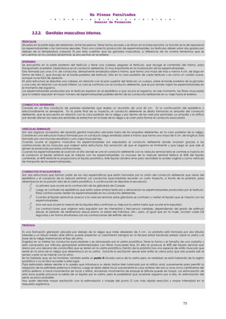 EEEnnn PPPllleeennnaaasss FFFaaacccuuullltttaaadddeeesss
DDDooossssssiiieeerrr dddeee FFFooorrrmmmaaaccciiióóónnn
75
333...222...222... GGGeeennniiitttaaallleeesss mmmaaassscccuuullliiinnnooosss iiinnnttteeerrrnnnooosss...
TÉSTICULOS
Situados en la parte baja del abdomen, entre las piernas. Tiene forma aovada y se sitúan en la bolsa escrotal. La función es la de reproducir
los espermatozoides y las hormonas sexuales. Para una correcta producción de espermatozoides, los testículos deben estar dos grados por
debajo de la temperatura corporal. Es por esta cuestión que las gónadas masculinas, a diferencia de los ovarios femeninos que se
encuentran en la cavidad abdominal, se encuentran en el exterior.
EPIDÍDIMO
Se encuentra en la parte posterior del testículo y tiene una cabeza, pegada al testículo, que recoge el contenido del mismo, para
transportarlo al exterior. Desemboca en el conducto deferente. Es muy importante en la maduración de los espermatozoides.
Esta formado por unos 5 m. de conductos, densamente enrollados sobre si mismo, que forma una masa de más o menos 4 cm. de largo en
forma de letra C, que encaja en el borde posterior del testículo. Esta en la cara posterior de cada testículo y es como un cordón suave,
aunque no es fácil de apreciar.
En esta estructura se describe una cabeza, en relación con el polo superior del testículo; un cuerpo, sobre el borde posterior de la gónada;
y una cola, en relación con el polo inferior. La cola se continúa con el conducto deferente, que es por donde viajan los espermatozoides en
el momento del orgasmo.
Los espermatozoides producidos por el testículo esperan en el epidídimo a que ocurra el orgasmo, en ese momento, las fibras musculares
que lo rodean expulsan el mayor número de espermatozoides posibles dentro de los conductos deferentes en su viaje hacia el exterior.
CONDUCTOS DEFERENTES
Consiste en un fino conducto de paredes resistentes que realiza un recorrido de unos 60 cm. Es la continuación del epidídimo y
estructuralmente es semejante. En la parte final de su trayecto, el conducto deferente se dilata formando la ampolla del conducto
deferente, que se encuentra en relación con la cara posterior de la vejiga y por dentro de las vesículas seminales. La ampolla y el orificio
por donde drenan las vesículas seminales se estrechan en la base de la vejiga y se unen para formar el conducto eyaculador.
VESÍCULAS SEMINALES
Son dos órganos accesorios del aparato genital masculino ubicados fuera de las ampollas deferentes, en la cara posterior de la vejiga.
Consiste en una estructura hueca formada por un conducto ciego enrollado sobre sí mismo que forma una masa de 5 cm. de longitud. Está
formado por una mucosa secretora y una capa muscular lisa.
Cuando ocurre el orgasmo masculino los espermatozoides son expulsados al conducto deferente donde avanzan gracias a las
contracciones de los músculos que rodean estas estructuras. Esa sensación de que el orgasmo es inminente y que luego es que sale el
semen es producido por estas contracciones.
Cuando los espermatozoides se acercan al sitio donde se une el conducto deferente con la vesícula seminal esta se contrae e inyecta en
el conducto el líquido seminal que se mezcla con los espermatozoides. La mucosa de la vesícula seminal fabrica el 60% del líquido
contenido, el 40% restante lo proporciona el líquido prostático. Este líquido alcalino sirve para neutralizar la acidez vaginal y como vehículo
de transporte de los espermatozoides.
CONDUCTOS EYACULATORIOS
Son dos estructuras que forman parte de las vías espermáticas que están formadas por la unión del conducto deferente que viene del
epidídimo y el conducto de la vesícula seminal. Los conductos eyaculadores recorren un corto trayecto, a través de la próstata, para
desembocar en la porción alta de la uretra prostática. A continuación se describe la secuencia:
Lo primero que ocurre es la contracción de las glándulas de Cowper.
Luego se contraen los epidídimos que están sobre ambos testículos y almacenan los espermatozoides producidos por el testículo.
Estas contracciones vierten los espermatozoides en los conductos deferentes.
Cuando el líquido seminal se acerca a la vesícula seminal, estas glándulas se contraen y vierten el líquido que se mezcla con los
espermatozoides.
Una vez que ocurre la mezcla de los líquidos ellos continúan su viaje por la uretra hasta que ocurre el la expulsión.
Las contracciones que originan esta expulsión son de intensidad y frecuencia variables, dependiendo del grado de estímulo
sexual, el período de abstinencia sexual previo, la edad del individuo, etc.; pero, al igual que en la mujer, ocurren cada 0,8
segundos y en forma simultanea con las contracciones del esfínter del ano.
PRÓSTATA
Es una formación glandular ubicada por debajo de la vejiga que mide alrededor de 3 cm. La próstata está formada por dos lóbulos
laterales y un lóbulo medio; éste último, puede presentar un crecimiento benigno en la tercera edad haciendo presión sobre la uretra y la
base de la vejiga trastornando el flujo de orina.
Engloba en su interior los conductos eyaculadores y es atravesada por la uretra prostática. Tiene la forma y el tamaño de una castaña y
está compuesta por folículos glandulares entremezclados con fibras musculares lisas. En ella se produce el 40% del líquido seminal que
drena por una decena de conductillos que se abren en la uretra prostática. Dentro de la próstata hay una especie de anillo muscular que
existe en la zona de la vejiga que desemboca en la uretra. Durante la excitación sexual este anillo se cierra para que solo pueda salir el
semen y este no se mezcle con la orina.
Se ha hablado que, en los hombres, también existe un punto G situado cerca de la uretra pero, en realidad, se está hablando de la región
prostática y no es fácil acceder a este lugar.
Para estimularlo debes decirle a tu pareja que introduzca su dedo índice bien lubricado por el orificio anal, suavemente para permitir la
relajación de los esfínteres externos e internos. Luego el dedo debe tocar suavemente la cara anterior del ano a unos cinco centímetros del
orificio externo, si hace movimientos de tocar y retirar, simulando movimientos de empuje el disfrute puede ser mayor. Las estimulación de
esta zona puede provocar la salida de un liquido por la uretra, pero la posibilidad que ocasione orgasmo por si sólo, sin estimulación del
pene, es poco probable
Hay quien describe mayor excitación con la estimulación y masaje del punto G con más rápida erección y mayor intensidad en la
respuesta orgásmica.
 