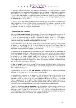 EEEnnn PPPllleeennnaaasss FFFaaacccuuullltttaaadddeeesss
DDDooossssssiiieeerrr dddeee FFFooorrrmmmaaaccciiióóónnn
77
La principal diferencia entre la respuesta sexual femenina y la masculina es que en la
primera, la fase de meseta o mantenimiento de la excitación es más larga y duradera,
de forma que el acercamiento al orgasmo se da más lenta y paulatinamente. Por otro
lado, una vez que se llega a la fase más avanzada de la excitación o lo que para otros
sería la primera fase del orgasmo, es importante que no se detenga la estimulación si
se pretende llegar al orgasmo.
En el caso de la respuesta sexual masculina, una vez que se alcanza un determinado
punto de excitación, conocido como el momento de eyaculación inminente, no hay
vuelta atrás y aún en el caso de detenerse la estimulación, el paso al orgasmo
acompañado de la eyaculación es inevitable.
1. Respuesta genital masculina
Durante la fase de excitación, se da la erección, respuesta refleja que consiste en un
aumento de volumen y tensión del pene debido a una mayor afluencia sanguínea en
la zona. Así, mientras que en estado de reposo la sangre entra por las arterias y
continúa su flujo por la salida venosa en el pene, durante la excitación esta salida se
cierra de forma que la sangre se retiene en los genitales.
Cuando la salida venosa de abre, con la relajación muscular que prosigue al orgasmo,
se vuelve al estado de reposo o detumescencia del pene desapareciendo la
erección. Durante esta fase, además se tensa el escroto, los testículos ascienden y
aumentan algo de volumen debido a la congestión.
Es también en un momento más avanzado de esta etapa cuando las glándulas de
Cowper segregan el denominado líquido preseminal, cuya función es la de limpiar el
conducto urinario de restos de semen y orina, por donde posteriormente se expulsará
el semen durante la eyaculación, tal y como se explica en el apartado anterior de
anatomía. Recordemos también que tiene una función lubricante y que aunque la
cantidad segregada es de apenas unas gotas, este líquido contiene espermatozoides
que no descarta un posible embarazo.
La fase de meseta consistirá en el mantenimiento de la excitación, y por lo tanto de la
obtención de la tensión sexual necesaria para llegar al orgasmo manteniéndose las
reacciones antes descritas.
Posteriormente se dará la fase del orgasmo, durante la cual habrá eyaculación
aunque no necesariamente ambas respuestas van juntas.
La eyaculación consiste en la expulsión del semen por la uretra, gracias a las
contracciones pélvicas que se suceden durante el orgasmo. El orgasmo, tanto en el
hombre como en la mujer, es la descarga mediante una serie de contracciones más o
menos regulares, de la tensión o acumulación sanguínea alcanzada durante la
excitación y meseta. Esta respuesta va acompañada de una sensación física de
placer intenso, vivida psicológicamente de forma distinta por cada persona.
Por último, durante la fase de resolución, con la relajación o detumescencia del pene,
descenderá la erección paulatinamente. Tras esta fase, no podrá haber erección
durante un tiempo, que variará en función de la edad y las características físicas del
varón. Pasado este tiempo puede volver a haber erección acompañada nuevamente
de orgasmo aunque la eyaculación será menos abundante.
 
